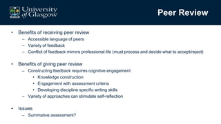 Peer Review
• Benefits of receiving peer review
– Accessible language of peers
– Variety of feedback
– Conflict of feedback mirrors professional life (must process and decide what to accept/reject)
• Benefits of giving peer review
– Constructing feedback requires cognitive engagement
• Knowledge construction
• Engagement with assessment criteria
• Developing discipline specific writing skills
– Variety of approaches can stimulate self-reflection
• Issues
– Summative assessment?
 