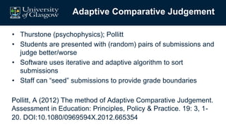 Adaptive Comparative Judgement
• Thurstone (psychophysics); Pollitt
• Students are presented with (random) pairs of submissions and
judge better/worse
• Software uses iterative and adaptive algorithm to sort
submissions
• Staff can “seed” submissions to provide grade boundaries
Pollitt, A (2012) The method of Adaptive Comparative Judgement.
Assessment in Education: Principles, Policy & Practice. 19: 3, 1-
20. DOI:10.1080/0969594X.2012.665354
 