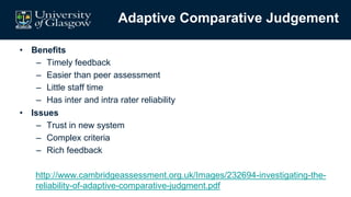 Adaptive Comparative Judgement
• Benefits
– Timely feedback
– Easier than peer assessment
– Little staff time
– Has inter and intra rater reliability
• Issues
– Trust in new system
– Complex criteria
– Rich feedback
http://www.cambridgeassessment.org.uk/Images/232694-investigating-the-
reliability-of-adaptive-comparative-judgment.pdf
 