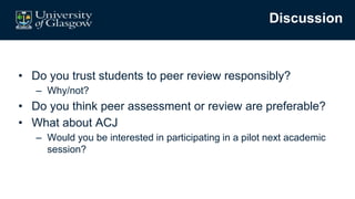 Discussion
• Do you trust students to peer review responsibly?
– Why/not?
• Do you think peer assessment or review are preferable?
• What about ACJ
– Would you be interested in participating in a pilot next academic
session?
 