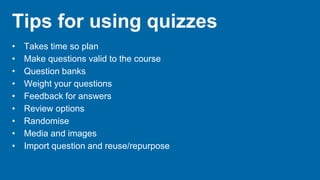 Tips for using quizzes
• Takes time so plan
• Make questions valid to the course
• Question banks
• Weight your questions
• Feedback for answers
• Review options
• Randomise
• Media and images
• Import question and reuse/repurpose
 