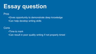 Essay question
Pros
•Gives opportunity to demonstrate deep knowledge
•Can help develop writing skills
Cons
•Time to mark
•Can result in poor quality writing if not properly timed
 