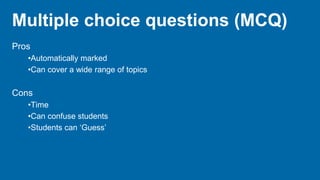 Multiple choice questions (MCQ)
Pros
•Automatically marked
•Can cover a wide range of topics
Cons
•Time
•Can confuse students
•Students can ‘Guess’
 