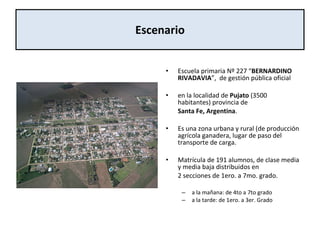Escenario <ul><li>Escuela primaria Nº 227 “ BERNARDINO RIVADAVIA ”,  de gestión pública oficial  </li></ul><ul><li>en la l...