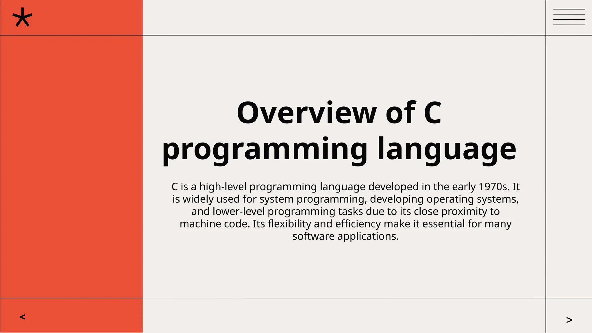 Overview of C
programming language
C is a high-level programming language developed in the early 1970s. It
is widely used for system programming, developing operating systems,
and lower-level programming tasks due to its close proximity to
machine code. Its flexibility and efficiency make it essential for many
software applications.
< >
 