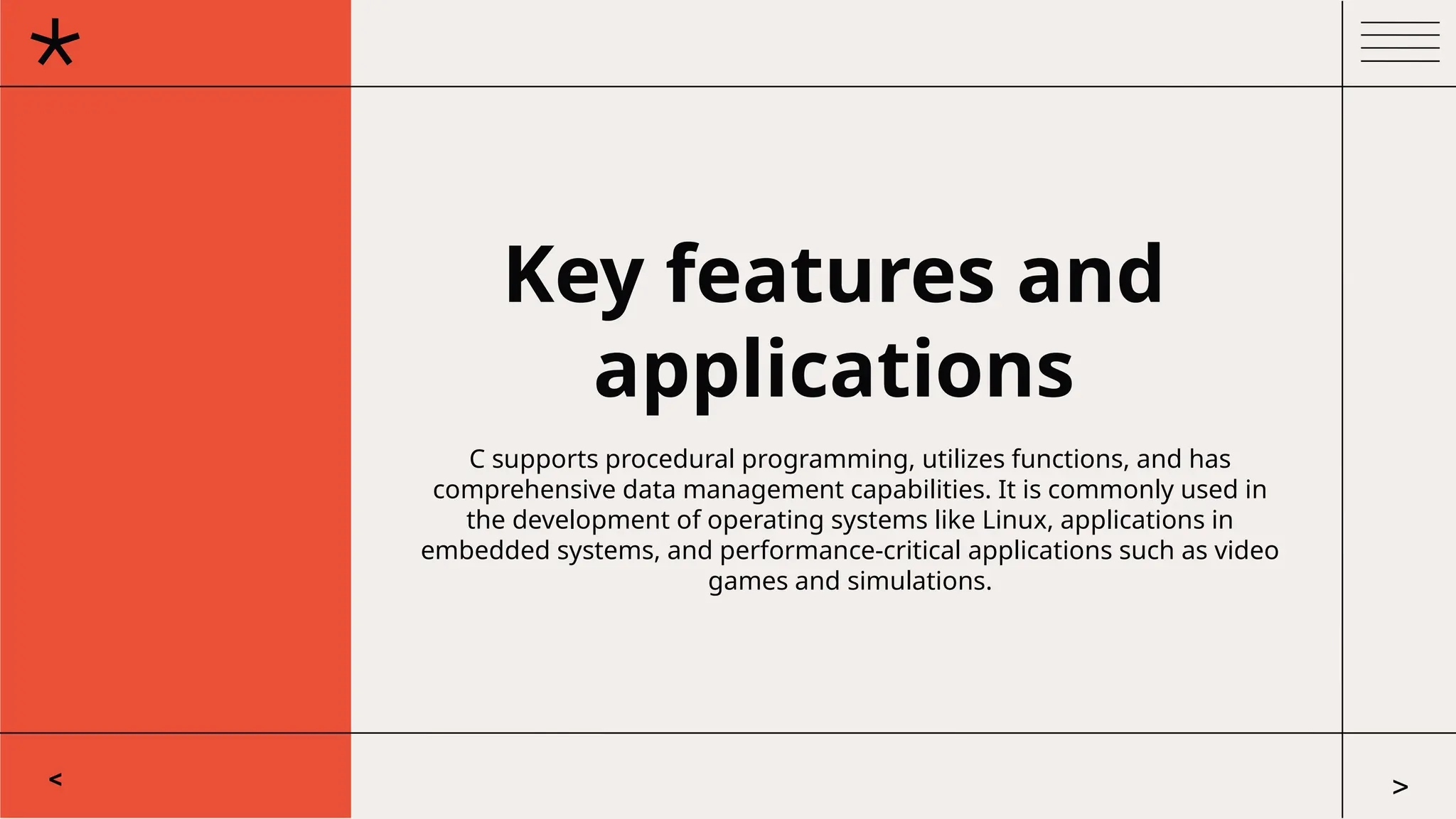 Key features and
applications
C supports procedural programming, utilizes functions, and has
comprehensive data management capabilities. It is commonly used in
the development of operating systems like Linux, applications in
embedded systems, and performance-critical applications such as video
games and simulations.
< >
 