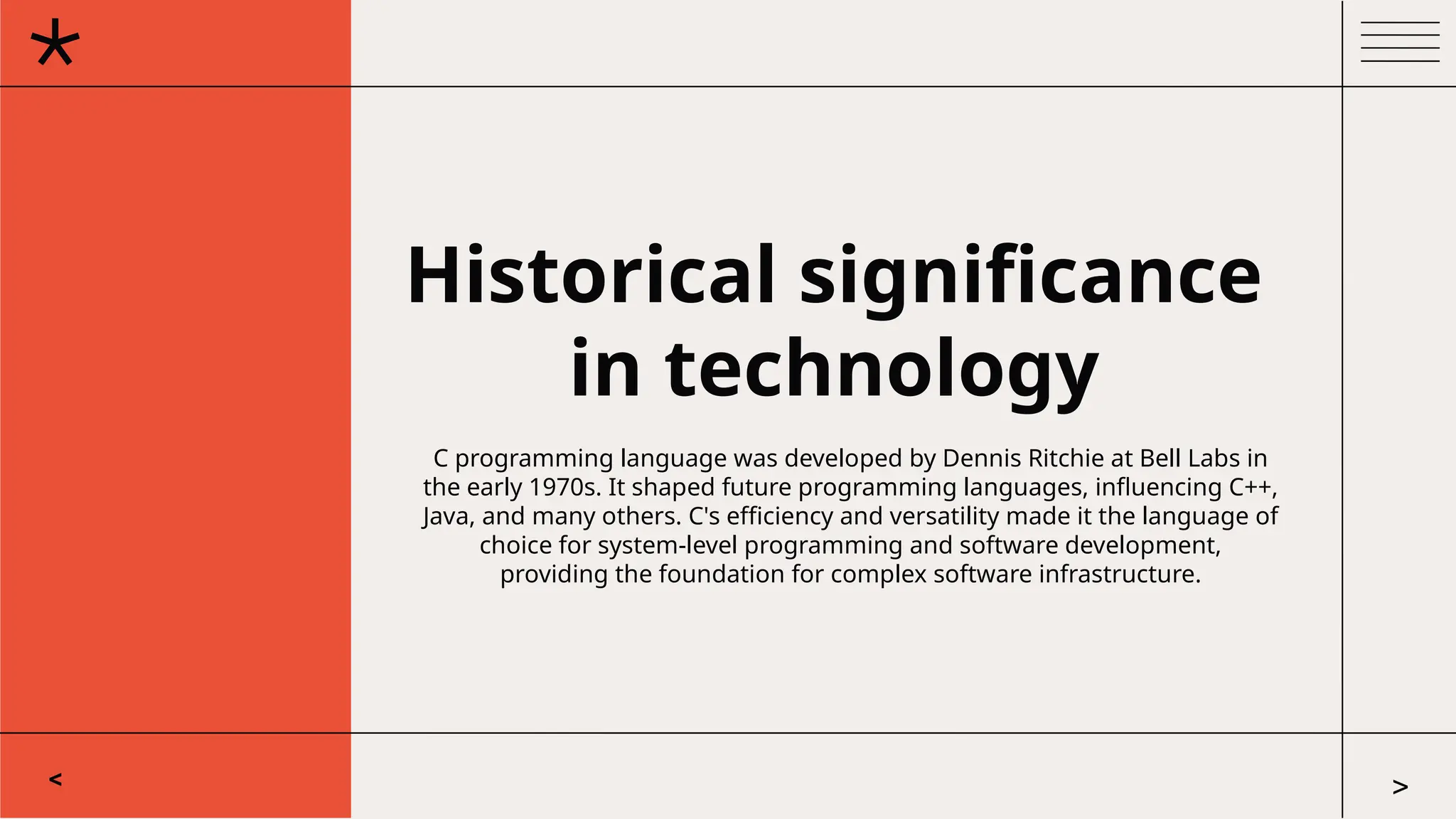 Historical significance
in technology
C programming language was developed by Dennis Ritchie at Bell Labs in
the early 1970s. It shaped future programming languages, influencing C++,
Java, and many others. C's efficiency and versatility made it the language of
choice for system-level programming and software development,
providing the foundation for complex software infrastructure.
< >
 