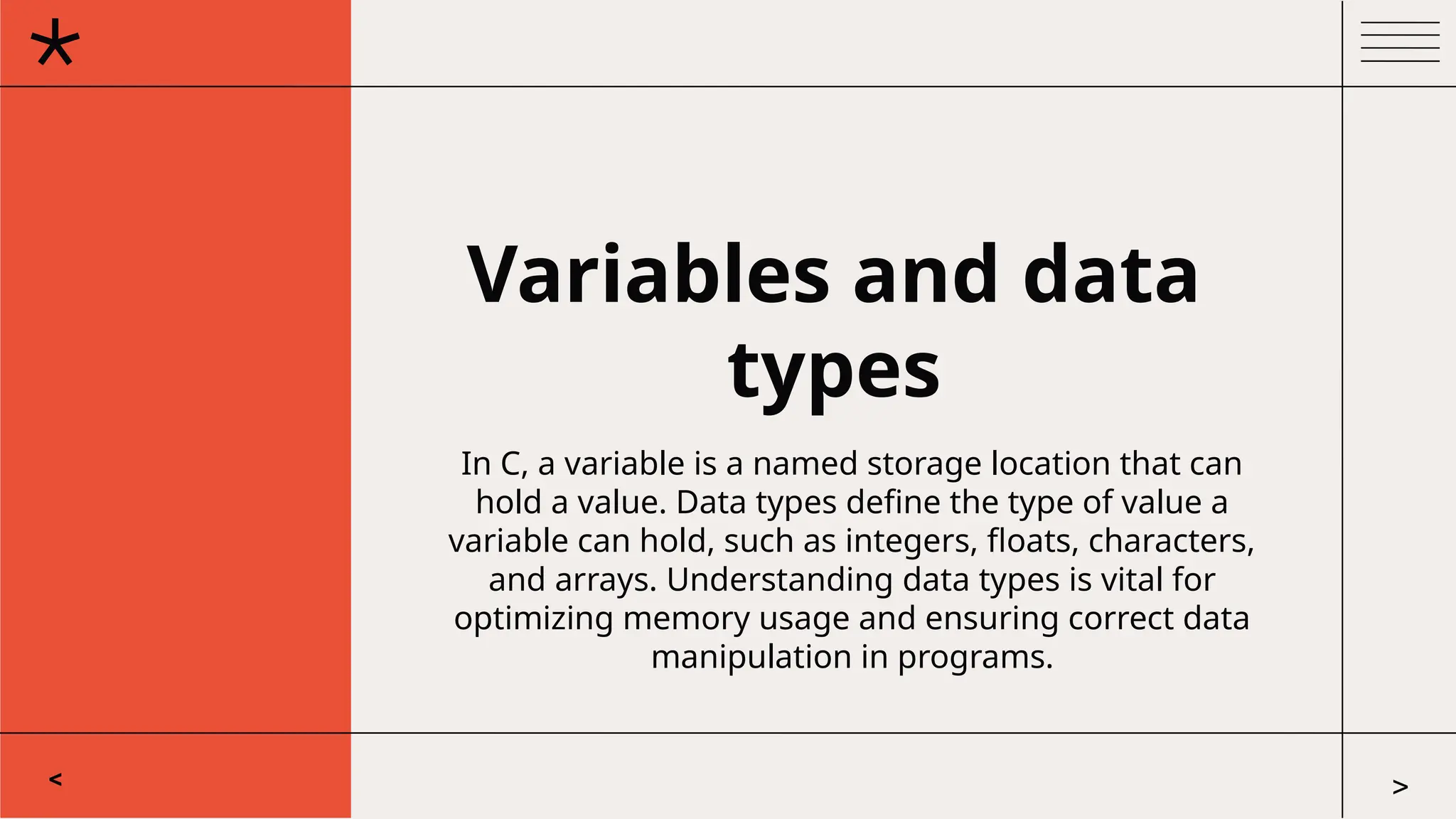 Variables and data
types
In C, a variable is a named storage location that can
hold a value. Data types define the type of value a
variable can hold, such as integers, floats, characters,
and arrays. Understanding data types is vital for
optimizing memory usage and ensuring correct data
manipulation in programs.
< >
 