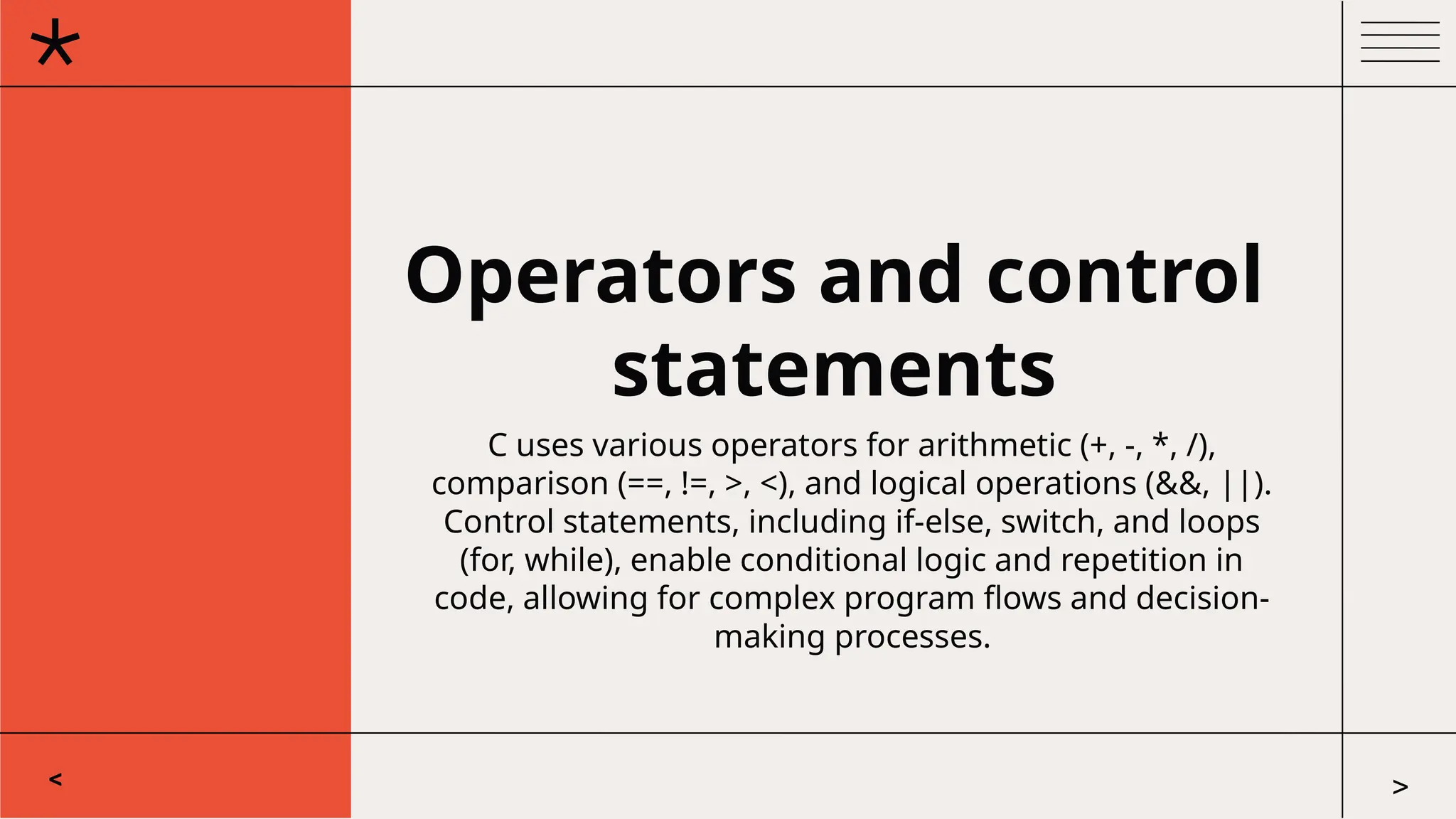 Operators and control
statements
C uses various operators for arithmetic (+, -, *, /),
comparison (==, !=, >, <), and logical operations (&&, ||).
Control statements, including if-else, switch, and loops
(for, while), enable conditional logic and repetition in
code, allowing for complex program flows and decision-
making processes.
< >
 