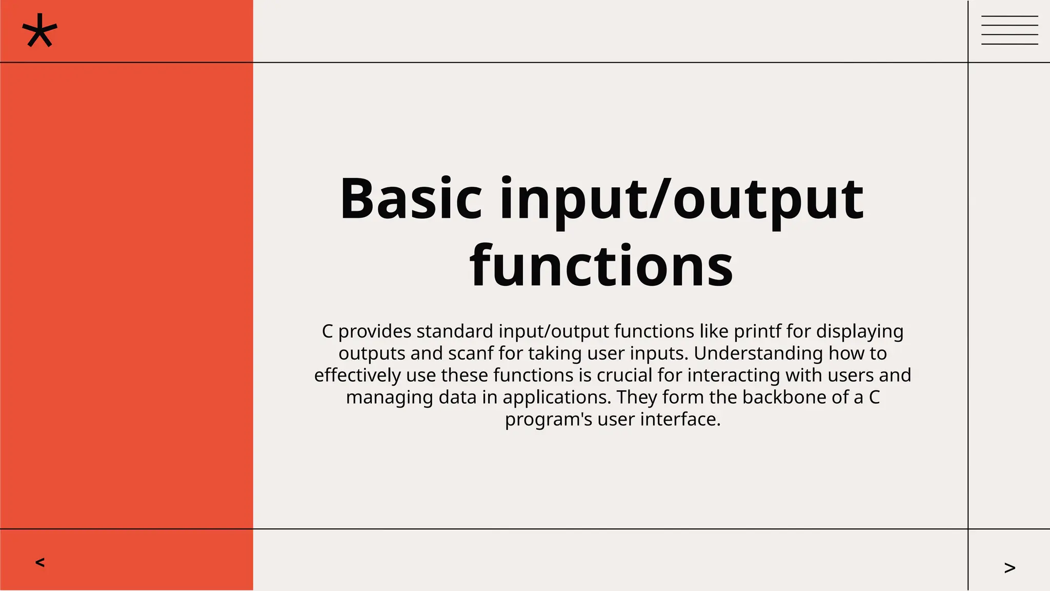 Basic input/output
functions
C provides standard input/output functions like printf for displaying
outputs and scanf for taking user inputs. Understanding how to
effectively use these functions is crucial for interacting with users and
managing data in applications. They form the backbone of a C
program's user interface.
< >
 