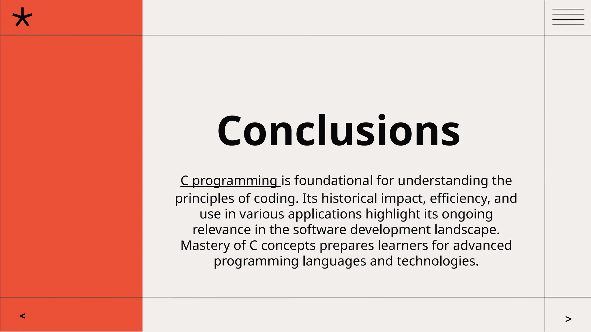 Conclusions
C programming is foundational for understanding the
principles of coding. Its historical impact, efficiency, and
use in various applications highlight its ongoing
relevance in the software development landscape.
Mastery of C concepts prepares learners for advanced
programming languages and technologies.
< >
 