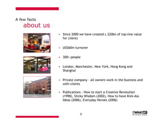 A few facts
    about us
               • Since 2000 we have created c.$20bn of top-line value
                 for clients

               • US$60m turnover

               • 300+ people

               • London, Manchester, New York, Hong Kong and
                 Shanghai

               • Private company – all owners work in the business and
                 with clients

               • Publications - How to start a Creative Revolution
                 (1998), Sticky Wisdom (2002), How to have Kick-Ass
                 Ideas (2006), Everyday Heroes (2006)



                             0
 