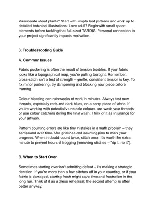 Passionate about plants? Start with simple leaf patterns and work up to
detailed botanical illustrations. Love sci-fi? Begin with small space
elements before tackling that full-sized TARDIS. Personal connection to
your project significantly impacts motivation.
8. Troubleshooting Guide
A. Common Issues
Fabric puckering is often the result of tension troubles. If your fabric
looks like a topographical map, you're pulling too tight. Remember,
cross-stitch isn't a test of strength – gentle, consistent tension is key. To
fix minor puckering, try dampening and blocking your piece before
framing.
Colour bleeding can ruin weeks of work in minutes. Always test new
threads, especially reds and dark blues, on a scrap piece of fabric. If
you're working with potentially unstable colours, pre-wash your threads
or use colour catchers during the final wash. Think of it as insurance for
your artwork.
Pattern counting errors are like tiny mistakes in a math problem – they
compound over time. Use gridlines and counting pins to mark your
progress. When in doubt, count twice, stitch once. It's worth the extra
minute to prevent hours of frogging (removing stitches – "rip it, rip it").
B. When to Start Over
Sometimes starting over isn't admitting defeat – it's making a strategic
decision. If you're more than a few stitches off in your counting, or if your
fabric is damaged, starting fresh might save time and frustration in the
long run. Think of it as a dress rehearsal; the second attempt is often
better anyway.
 