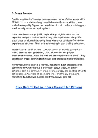 B. Supply Sources
Quality supplies don't always mean premium prices. Online retailers like
123stitch.com and everythingcrossstitch.com offer competitive prices
and reliable quality. Sign up for newsletters to catch sales – building your
stash smartly saves money long-term.
Local needlework shops (LNS) might charge slightly more, but the
expertise and personalised service they offer is priceless. Many offer
stitch clubs or informal gathering times where you can learn from more
experienced stitchers. Think of it as investing in your crafting education.
Starter kits can be hit or miss. Look for ones that include quality Aida
fabric, branded floss (preferably DMC or Anchor), and proper
cross-stitch needles. Avoid kits with pre-printed patterns on fabric – they
don't teach proper counting techniques and often use inferior materials.
Remember, cross-stitch is a journey, not a race. Each project teaches
something new, whether it's a technique, colour theory, or simply
patience. Join the community, share your progress, and don't be afraid to
ask questions. We were all beginners once, and the joy of creating
something beautiful with needle and thread never gets old.
Click Here To Get Your Bees Cross Stitch Patterns
 