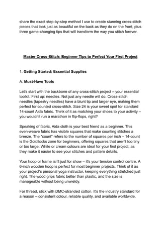 share the exact step-by-step method I use to create stunning cross-stitch
pieces that look just as beautiful on the back as they do on the front, plus
three game-changing tips that will transform the way you stitch forever.
Master Cross-Stitch: Beginner Tips to Perfect Your First Project
1. Getting Started: Essential Supplies
A. Must-Have Tools
Let's start with the backbone of any cross-stitch project – your essential
toolkit. First up: needles. Not just any needle will do. Cross-stitch
needles (tapestry needles) have a blunt tip and larger eye, making them
perfect for counted cross-stitch. Size 24 is your sweet spot for standard
14-count Aida fabric. Think of it as matching your shoes to your activity –
you wouldn't run a marathon in flip-flops, right?
Speaking of fabric, Aida cloth is your best friend as a beginner. This
even-weave fabric has visible squares that make counting stitches a
breeze. The "count" refers to the number of squares per inch – 14-count
is the Goldilocks zone for beginners, offering squares that aren't too tiny
or too large. White or cream colours are ideal for your first project, as
they make it easier to see your stitches and pattern details.
Your hoop or frame isn't just for show – it's your tension control centre. A
6-inch wooden hoop is perfect for most beginner projects. Think of it as
your project's personal yoga instructor, keeping everything stretched just
right. The wood grips fabric better than plastic, and the size is
manageable without being unwieldy.
For thread, stick with DMC-stranded cotton. It's the industry standard for
a reason – consistent colour, reliable quality, and available worldwide.
 