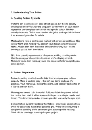 2. Understanding Your Pattern
A. Reading Pattern Symbols
Patterns can look like secret code at first glance, but they're actually
quite logical once you know the language. Each symbol on your pattern
represents one complete cross-stitch in a specific colour. The key
usually shows the DMC thread number alongside each symbol – think of
it as a colour-by-number for adults.
Most patterns have a centre point marked with arrows or bold lines. This
is your North Star, helping you position your design correctly on your
fabric. Always start from the centre and work your way out – it's like
building a puzzle from the middle.
Grid lines typically appear every 10 squares, making counting easier.
Use these as your checkpoints to ensure you're staying on track.
Nothing's worse than realising you're one square off after completing an
entire section.
B. Pattern Preparation
Before threading your first needle, take time to prepare your pattern
properly. Make a working copy – this isn't just being cautious, it's
practical. You'll mark it up, highlight sections, and possibly spill coffee on
it (we've all been there).
Marking your centre point is crucial. Fold your fabric in quarters to find
the centre, then mark it with a water-soluble pen or a simple needle and
thread. This temporary marker ensures you start in exactly the right spot.
Some stitchers swear by gridding their fabric – drawing or stitching lines
every 10 squares to match their pattern's grid. While time-consuming, it
can prevent counting errors and make your stitching more relaxing.
Think of it as creating a roadmap for your project.
 