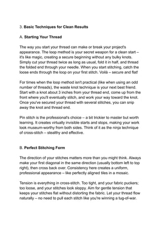 3. Basic Techniques for Clean Results
A. Starting Your Thread
The way you start your thread can make or break your project's
appearance. The loop method is your secret weapon for a clean start –
it's like magic, creating a secure beginning without any bulky knots.
Simply cut your thread twice as long as usual, fold it in half, and thread
the folded end through your needle. When you start stitching, catch the
loose ends through the loop on your first stitch. Voilà – secure and flat!
For times when the loop method isn't practical (like when using an odd
number of threads), the waste knot technique is your next best friend.
Start with a knot about 3 inches from your thread end, come up from the
front where you'll eventually stitch, and work your way toward the knot.
Once you've secured your thread with several stitches, you can snip
away the knot and thread end.
Pin stitch is the professional's choice – a bit trickier to master but worth
learning. It creates virtually invisible starts and stops, making your work
look museum-worthy from both sides. Think of it as the ninja technique
of cross-stitch – stealthy and effective.
B. Perfect Stitching Form
The direction of your stitches matters more than you might think. Always
make your first diagonal in the same direction (usually bottom left to top
right), then cross back over. Consistency here creates a uniform,
professional appearance – like perfectly aligned tiles in a mosaic.
Tension is everything in cross-stitch. Too tight, and your fabric puckers;
too loose, and your stitches look sloppy. Aim for gentle tension that
keeps your stitches flat without distorting the fabric. Let your thread flow
naturally – no need to pull each stitch like you're winning a tug-of-war.
 