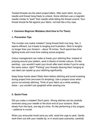 Twisted threads are the silent project killers. After each stitch, let your
needle and thread hang freely to untwist. Some stitchers use a magnetic
needle minder to "park" their needle while letting the thread unwind. Your
thread should lie flat against your fabric, not look like a tiny rope.
4. Common Beginner Mistakes (And How to Fix Them)
A. Prevention Tips
The number one rookie mistake? Using thread that's too long. Yes, it
seems efficient, but it leads to tangling and frustration. Stick to lengths
no longer than your forearm – about 18 inches. You'll spend less time
fighting knots and more time making actual progress.
Colour management can make or break your stitching flow. Instead of
jumping around your pattern, work in blocks of similar colours. It's like
painting – you wouldn't wash your brush after each stroke if you're using
the same colour, right? "Parking" your threads (leaving them hanging to
use later) can speed up your stitching significantly.
Keep those hands clean! Wash them before stitching and avoid snacking
during project time (we know it's tempting). Use a project cover when
you're not actively stitching. Think of your fabric as a white wedding
dress – you wouldn't eat spaghetti while wearing one.
B. Quick Fixes
Did you make a mistake? Don't panic. Wrong stitches can be carefully
removed using your needle or the blunt end of your scissors. Work
slowly from the back, one leg at a time. It's like performing a tiny surgery
– patience is crucial.
When you encounter knots (and you will), resist the urge to yank. Gently
work them out with your needle tip, or in worst-case scenarios, carefully
 