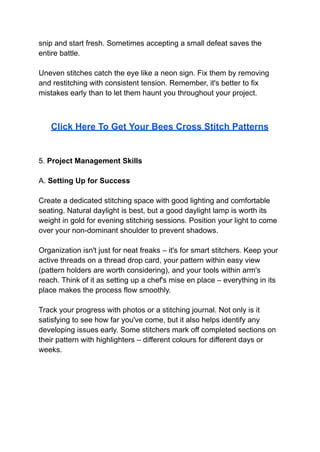 snip and start fresh. Sometimes accepting a small defeat saves the
entire battle.
Uneven stitches catch the eye like a neon sign. Fix them by removing
and restitching with consistent tension. Remember, it's better to fix
mistakes early than to let them haunt you throughout your project.
Click Here To Get Your Bees Cross Stitch Patterns
5. Project Management Skills
A. Setting Up for Success
Create a dedicated stitching space with good lighting and comfortable
seating. Natural daylight is best, but a good daylight lamp is worth its
weight in gold for evening stitching sessions. Position your light to come
over your non-dominant shoulder to prevent shadows.
Organization isn't just for neat freaks – it's for smart stitchers. Keep your
active threads on a thread drop card, your pattern within easy view
(pattern holders are worth considering), and your tools within arm's
reach. Think of it as setting up a chef's mise en place – everything in its
place makes the process flow smoothly.
Track your progress with photos or a stitching journal. Not only is it
satisfying to see how far you've come, but it also helps identify any
developing issues early. Some stitchers mark off completed sections on
their pattern with highlighters – different colours for different days or
weeks.
 