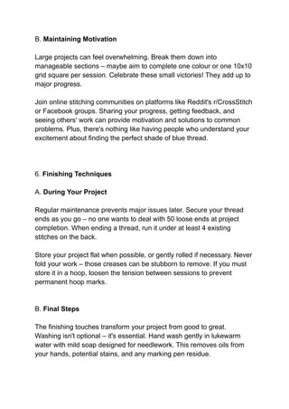 B. Maintaining Motivation
Large projects can feel overwhelming. Break them down into
manageable sections – maybe aim to complete one colour or one 10x10
grid square per session. Celebrate these small victories! They add up to
major progress.
Join online stitching communities on platforms like Reddit's r/CrossStitch
or Facebook groups. Sharing your progress, getting feedback, and
seeing others' work can provide motivation and solutions to common
problems. Plus, there's nothing like having people who understand your
excitement about finding the perfect shade of blue thread.
6. Finishing Techniques
A. During Your Project
Regular maintenance prevents major issues later. Secure your thread
ends as you go – no one wants to deal with 50 loose ends at project
completion. When ending a thread, run it under at least 4 existing
stitches on the back.
Store your project flat when possible, or gently rolled if necessary. Never
fold your work – those creases can be stubborn to remove. If you must
store it in a hoop, loosen the tension between sessions to prevent
permanent hoop marks.
B. Final Steps
The finishing touches transform your project from good to great.
Washing isn't optional – it's essential. Hand wash gently in lukewarm
water with mild soap designed for needlework. This removes oils from
your hands, potential stains, and any marking pen residue.
 
