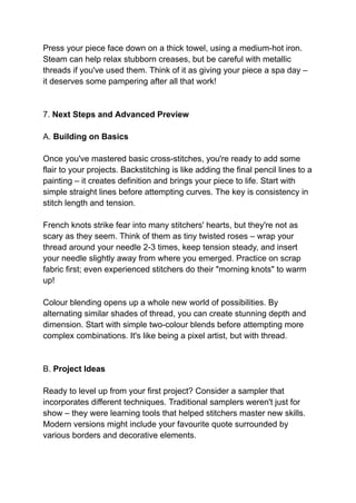 Press your piece face down on a thick towel, using a medium-hot iron.
Steam can help relax stubborn creases, but be careful with metallic
threads if you've used them. Think of it as giving your piece a spa day –
it deserves some pampering after all that work!
7. Next Steps and Advanced Preview
A. Building on Basics
Once you've mastered basic cross-stitches, you're ready to add some
flair to your projects. Backstitching is like adding the final pencil lines to a
painting – it creates definition and brings your piece to life. Start with
simple straight lines before attempting curves. The key is consistency in
stitch length and tension.
French knots strike fear into many stitchers' hearts, but they're not as
scary as they seem. Think of them as tiny twisted roses – wrap your
thread around your needle 2-3 times, keep tension steady, and insert
your needle slightly away from where you emerged. Practice on scrap
fabric first; even experienced stitchers do their "morning knots" to warm
up!
Colour blending opens up a whole new world of possibilities. By
alternating similar shades of thread, you can create stunning depth and
dimension. Start with simple two-colour blends before attempting more
complex combinations. It's like being a pixel artist, but with thread.
B. Project Ideas
Ready to level up from your first project? Consider a sampler that
incorporates different techniques. Traditional samplers weren't just for
show – they were learning tools that helped stitchers master new skills.
Modern versions might include your favourite quote surrounded by
various borders and decorative elements.
 