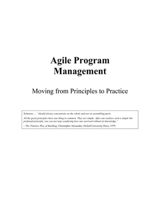 Agile Program 
Management 
Moving from Principles to Practice 
Glen B. Alleman 
In 
Cutter Journal 
Agile Project Management Vol. 6, No. 9 
Solutions … “should always concentrate on the whole and not on assembling parts. 
All the great principles have one thing in common. They are simple. After one realizes such a simple but 
profound principle, one can not stop wondering how one survived without its knowledge.” 
– The Timeless Way of Building, Christopher Alexander, Oxford University Press, 1979. 
 