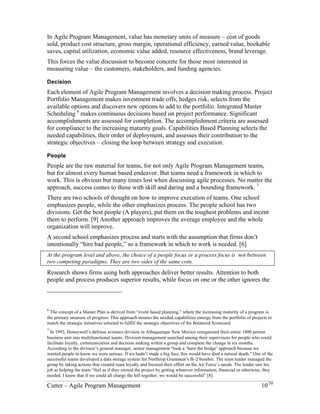 In Agile Program Management, value has monetary units of measure – cost of goods 
sold, product cost structure, gross margin, operational efficiency, earned value, bookable 
saves, capital utilization, economic value added, resource effectiveness, brand leverage. 
This forces the value discussion to become concrete for those most interested in 
measuring value – the customers, stakeholders, and funding agencies. 
Decision 
Each element of Agile Program Management involves a decision making process. Project 
Portfolio Management makes investment trade offs, hedges risk, selects from the 
available options and discovers new options to add to the portfolio. Integrated Master 
Scheduling 6 makes continuous decisions based on project performance. Significant 
accomplishments are assessed for completion. The accomplishment criteria are assessed 
for compliance to the increasing maturity goals. Capabilities Based Planning selects the 
needed capabilities, their order of deployment, and assesses their contribution to the 
strategic objectives – closing the loop between strategy and execution. 
People 
People are the raw material for teams, for not only Agile Program Management teams, 
but for almost every human based endeavor. But teams need a framework in which to 
work. This is obvious but many times lost when discussing agile processes. No matter the 
approach, success comes to those with skill and daring and a bounding framework. 7 
There are two schools of thought on how to improve execution of teams. One school 
emphasizes people, while the other emphasizes process. The people school has two 
divisions. Get the best people (A players), put them on the toughest problems and incent 
them to perform. [9] Another approach improves the average employee and the whole 
organization will improve. 
A second school emphasizes process and starts with the assumption that firms don’t 
intentionally “hire bad people,” so a framework in which to work is needed. [6] 
At the program level and above, the choice of a people focus or a process focus is not between 
two competing paradigms. They are two sides of the same coin. 
Research shows firms using both approaches deliver better results. Attention to both 
people and process produces superior results, while focus on one or the other ignores the 
6 The concept of a Master Plan is derived from “event based planning,” where the increasing maturity of a program is 
the primary measure of progress. This approach assures the needed capabilities emerge from the portfolio of projects to 
match the strategic initiatives selected to fulfill the strategic objectives of the Balanced Scorecard. 
7 In 1992, Honeywell’s defense avionics division in Albuquerque New Mexico reorganized their entire 1800 person 
business unit into multifunctional teams. Division management searched among their supervisors for people who could 
facilitate loyalty, communication and decision making within a group and complete the change in six months. 
According to the division’s general manager, senior management "took a ‘burn the bridge’ approach because we 
wanted people to know we were serious. If we hadn’t made a big fuss, this would have died a natural death." One of the 
successful teams developed a data storage system for Northrop Grumman’s B–2 bomber. The team leader managed the 
group by taking actions that created team loyalty and focused their effort on the Air Force’s needs. The leader saw his 
job as helping the team “feel as if they owned the project by getting whatever information, financial or otherwise, they 
needed. I knew that if we could all charge the hill together, we would be successful” [8]. 
Cutter – Agile Program Management 10/30 
 