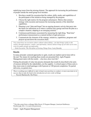 underlying issues from the missing element. The approach for increasing the performance 
of people outside the small group level includes: 
1. Develop a model for execution that fits culture, skills, needs, and capabilities of 
the participants of the initiatives being managed by the program. 
2. Choose the right metrics for the program and projects. Metrics that connect 
strategy with execution and measure the increasing maturity of the identified 
capabilities. 
3. Planning is not “plan and forget” but an ongoing dynamic activity that peers into 
the future for indications as to where a solution may emerge and treat the plan as a 
complex situation, adapting to an emerging solution. 8 
4. Continuous performance assessment by measuring the right thing. “Real time” 
performance measurement as a natural artifact of agile processes. 
5. Communicate the elements of the strategy, initiatives, capabilities, programs and 
projects up and down the execution chain. 
You cannot have an execution culture without robust dialog – one that brings reality to the 
surface through openness, candor, and informality. Intense debate brings up all sides of an issue, 
even if it makes people uncomfortable. 
... from Execution: The Discipline of Getting Things Done, Larry Bossidy. 
Results 
In many principle–centered approaches to agile, results are implicit and at times left to 
the end. The means for reaching these results are presented first. Agile Program 
Management starts with the results – what does done look like? 
Putting the principle of value into practice demands that results be described in the units 
of measure defined by the stakeholders, not the supplier. A critical aspect of these units is 
they must come in small packages with 0 percent or 100 percent completion. No partial 
deliveries, no partial done. 
There is nothing more difficult to take in hand, more perilous to conduct, or more uncertain in its 
success than to take the lead in the introduction of a new order of things 
— Niccolo Machiavelli, The Prince 
8 This idea comes from a colleague Mike Dwyer, IT Program Manager, American Healthways, 
Westborough, MA.. It is used with permission. 
Cutter – Agile Program Management 11/30 
 