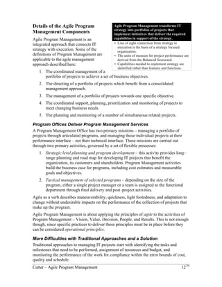 Details of the Agile Program Management Components 
Agile Program Management is an 
integrated approach that connects IT 
strategy with execution. Some of the 
definitions of Program Management are 
applicable to the agile management 
approach described here: 
1. The coordinated management of a 
portfolio of projects to achieve a 
set of business objectives. 
Agile Program Management transforms IT 
strategy into portfolios of projects that 
implement initiatives that deliver the required 
capabilities in support of the strategy. 
! Line of sight connection from strategy to 
execution is the basis of a strategy focused 
organization. 
! The units of measure for project performance are 
derived from the Balanced Scorecard. 
! Capabilities needed to implement strategy are 
identified rather than features and functions. 
The directing of a portfolio of projects 
which benefit from a consolidated management approach. 
The management of a portfolio of projects towards one specific objective. 
The coordinated support, planning, prioritization and monitoring of projects to meet 
changing business needs. 
The planning and monitoring of a number of simultaneous related projects. 
Program Offices Deliver Program Management Services 
A Program Management Office has two primary missions – managing a portfolio of 
projects through articulated programs, and managing those individual projects at their 
performance interface – not their technical interface. These missions are carried out 
through two primary activities, governed by a set of flexible processes: 
2. Strategic level planning and program development – this activity provides long– 
range planning and road map for developing IT projects that benefit the 
organization, its customers and shareholders. Program Management activities 
build the business case for programs, including cost estimates and measurable 
goals and objectives. 
3. Tactical management of selected programs – depending on the size of the 
program, either a single project manager or a team is assigned to the functional 
department through final delivery and post–project activities. 
Agile as a verb describes maneuverability, quickness, light footedness, and adaptation to 
change without undesirable impacts on the performance of the collection of projects that 
make up the program. 
Agile Program Management is about applying the principles of agile to the activities of 
Program Management – Vision, Value, Decision, People, and Results. This is not enough 
though, since specific practices to deliver these principles must be in place before they 
can be considered operational principles. 
More Difficulties with Traditional Approaches and a Solution 
Traditional approaches to managing IT projects start with identifying the tasks and 
milestones that need to be performed, assignment of resources and budget, and 
monitoring the performance of the work for compliance within the error bounds of cost, 
quality and schedule. 
Cutter – Agile Program Management 12/30 
 