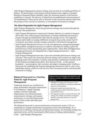 Agile Program Management connects strategy and execution by assembling portfolios of 
projects. The performance of the projects and the programs they support is managed 
through an Integrated Master Schedule, where the increasing maturity of the business 
capabilities is assessed. The delivery of Significant Accomplishments and assessment of 
Accomplishment Criteria are the units of measure for this increasing maturity rather than 
the passage of time, arrival at a milestone, or consumption of resources or budget. 
The Value Proposition for Agile Program Management 
Agile Program Management closes the gap between strategy and execution through the 
following value propositions. 
! Agile Program Management connects each strategic objective to a project or program 
deliverable. This connects project performance to strategy fulfillment and measures 
progress through accomplishments rather than the passage of time. This approach 
connects deliverables to strategy fulfillment closing the loop on the returns from IT 
investments, providing a business strategy connection with technical management. 
! Agile Program Management focuses on a risk and opportunity management paradigm 
using portfolio management processes to address uncertainty by making explicit the 
potential losses (risks) and potential gains (opportunities). These Risk and Opportunity 
management processes are integrated into a single management process – Agile 
Program Management. 
! Agile Program Management provides a clear and actionable path between strategy and 
execution. This ensures the connection between strategy and execution can adapt to the 
changing needs of the enterprise. It defines and maintains a performance baseline of all 
IT development and deployment efforts. Key Decision Points – on fine grained 
boundaries – assess progress, alter execution, and adapt to changing needs. It defines a 
framework for establishing the Program Management functions to deliver value to the 
stakeholder making visible all work activities, their increasing maturity and measurable 
connection to strategy. 
Balanced Scorecard as a Starting Point for Agile Program Management 
Traditional measures are insufficient to 
gauge performance and guide organizations 
in an enterprises’ rapidly changing, complex 
economic landscape. Organizations must 
link performance measurement to strategy, 
and measure performance in ways that both 
promote positive future results and reflect 
past performance. 
The Balanced Scorecard is a proven 
performance measurement system. [7] It is a 
comprehensive strategic performance 
management system and methodology. It is 
a framework for defining, refining and communicating strategy, for translating strategy 
into operational terms, and for measuring the effectiveness of strategy implementation. 
Balanced Scorecard defines the objectives and 
initiatives needed to fulfill the business mission 
and vision. 
! Aligning IT strategy with execution is not a 
state but a process that is not always predictable, 
rational, or well planned. 
! Alignment requires procedures but also a 
continuing process that can hold the course for 
long periods of time. 
! This approach requires a framework starts with 
strategy but includes assessments of progress 
based on increasing maturity, not just the 
passage time. 
Cutter – Agile Program Management 13/30 
 