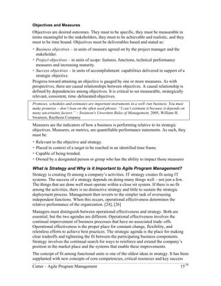 Objectives and Measures 
Objectives are desired outcomes. They must to be specific, they must be measurable in 
terms meaningful to the stakeholders, they must to be achievable and realistic, and they 
must to be time bound. Objectives must be deliverables based and stated as: 
! Business objectives – in units of measure agreed on by the project manager and the 
stakeholder. 
! Project objectives – in units of scope: features, functions, technical performance 
measures and increasing maturity. 
! Success objectives – in units of accomplishment: capabilities delivered in support of a 
strategic objective. 
Progress toward attaining an objective is gauged by one or more measures. As with 
perspectives, there are causal relationships between objectives. A causal relationship is 
defined by dependencies among objectives. It is critical to set measurable, strategically 
relevant, consistent, time–delineated objectives. 
Promises, schedules and estimates are important instruments in a well–run business. You must 
make promises – don’t lean on the often used phrase: “I can’t estimate it because it depends on 
many uncertainty factors.” – Swanson's Unwritten Rules of Management, 2005, William H. 
Swanson, Raytheon Company 
Measures are the indicators of how a business is performing relative to its strategic 
objectives. Measures, or metrics, are quantifiable performance statements. As such, they 
must be: 
! Relevant to the objective and strategy. 
! Placed in context of a target to be reached in an identified time frame. 
! Capable of being trended. 
! Owned by a designated person or group who has the ability to impact those measures 
What is Strategy and Why is it Important to Agile Program Management? 
Strategy is creating fit among a company’s activities. IT strategy creates fit using IT 
systems. The success of a strategy depends on doing many things well – not just a few. 
The things that are done well must operate within a close nit system. If there is no fit 
among the activities, there is no distinctive strategy and little to sustain the strategic 
deployment process. Management then reverts to the simpler task of overseeing 
independent functions. When this occurs, operational effectiveness determines the 
relative performance of the organization. [24], [26] 
Managers must distinguish between operational effectiveness and strategy. Both are 
essential, but the two agendas are different. Operational effectiveness involves the 
continual improvement of business processes that have no associated trade–offs. 
Operational effectiveness is the proper place for constant change, flexibility, and 
relentless efforts to achieve best practices. The strategic agenda is the place for making 
clear tradeoffs and tightening the fit between the participating business components. 
Strategy involves the continual search for ways to reinforce and extend the company’s 
position in the market place and the systems that enable these improvements. 
The concept of fit among functional units is one of the oldest ideas in strategy. It has been 
supplanted with new concepts of core competencies, critical resources and key success 
Cutter – Agile Program Management 15/30 
 