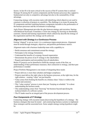 factors. In fact fit is far more critical to the success of the IT systems than is realized. 
Strategic fit among the IT system components and the business processes they support is 
fundamental not only to competitive advantage but also to the sustainability of that 
advantage. 
Connecting strategy with execution starts with identifying which objectives are used to 
construct a collection of projects in a portfolio. The challenge is to create fit among the 
IT components and their matching business components traceable to the performance of 
the business processes and the investments in technology. 
Agile Project Management provides the glue between strategy and execution. Starting 
with Balanced Scorecard, it translates a vision into strategy by focusing on shareholder, 
customer, internal and learning requirements which collectively describe the strategy of 
the organization and how this strategy can be achieved. 
Alignment with Strategy is a Continuous Process 
Getting “aligned” is not an event; it is a continuous improvement process. Alignment 
must be tested through strategies, objectives, and portfolio performance metrics. 
Alignment starts with a business leadership team with a capability to: 
! Build consensus and commitment around the strategy. 
! Participate in the strategy formulation. 
! Understand the benefits of a strategy focused organization. 
! Demonstrate the power of an IT strategy to the stakeholders. 
! Require participation and stewardship from all stakeholders. 
Before IT projects can be identified to fulfill the strategic needs of the firm, an 
understanding of their performance measures, their connection to strategy, and their past 
performance is needed. 
Project Portfolio Management is one means of integrating these needs: 
! Project delivery is more than schedule and budget compliance. 
! Projects must deliver the right value to the business processes, at the right time, for the 
right solution – creating “value” not just benefits. 
! Value comes from booking the benefits on a balance sheet. Value is visible to the 
market and customers. 
! This “value creation” process is more than just “keeping on schedule.” It is about 
understanding the business needs. 
! This understanding comes from “knowing” the business beyond specifying the 
technical details of a software system. 
! The IT leader must be an integral part of the process development process. 
Cutter – Agile Program Management 16/30 
 