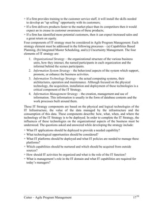 Four Components of IT Strategy 
Connecting strategy with execution means discovering the hypothesis of a strategy – the 
business strategies that must be tested – and constructing business systems to implement 
these strategies and the associated tests. Some sample strategy testing hypothesis might 
be: 
! If a firm provides training to the customer service staff, it will install the skills needed 
to develop an “up selling” opportunity with its customers; 
! If a firm delivers products faster to the market place than its competitors then it would 
expect an in crease in customer awareness of these products; 
! If a firm has identified more potential customers, then it can expect increased sales and 
a great return on equity. 
Four components of IT strategy must be considered in Agile Program Management. Each 
strategy element must be addressed in the following processes – (a) Capabilities Based 
Planning, (b) Integrated Master Scheduling, and (c) Uncertainty Management. The four 
elements of IT strategy are: 
1. Organizational Strategy – the organizational structure of the various business 
units, how they interact, the named participants in each organization and the 
informal behind the scenes participants. 
2. Information System Strategy – the behavioral aspects of the system which support, 
promote, or enhance the business activities. 
3. Information Technology Strategy – the actual computing systems, their 
architectures, operation and maintenance. Although focused on the physical 
technology, the acquisition, installation and deployment of these technologies is a 
critical component of the IT Strategy. 
4. Information Management Strategy – the creation, management and use of 
information. This information is usually in the form of database contents and the 
work processes built around them. 
These IT Strategy components are based on the physical and logical technologies of the 
IT Infrastructure, the value of the data managed by the infrastructure and the 
consumption of this data. These components describe: how, what, when, and where the 
technology of the IT Strategy is to be deployed. In order to complete the IT Strategy, the 
influences of these technologies on the organizational aspects of the business must be 
understood. The questions asked and answered while developing the strategy include: 
! What IT applications should be deployed to provide a needed capability? 
! What technological opportunities should be considered? 
! What IT platforms should be deployed and what IT policies are needed to manage these 
platforms? 
! Which capabilities should be nurtured and which should be acquired from outside 
sources? 
! How should IT activities be organized and what is the role of the IT function? 
! What is management’s role in the IT domain and what IT capabilities are required for 
today’s managers? 
Cutter – Agile Program Management 17/30 
 