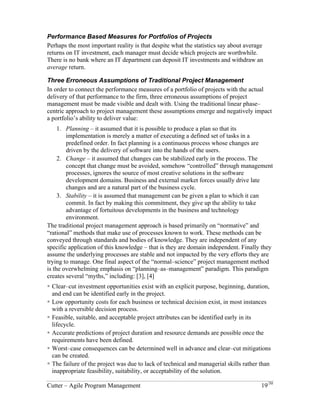 Performance Based Measures for Portfolios of Projects 
Perhaps the most important reality is that despite what the statistics say about average 
returns on IT investment, each manager must decide which projects are worthwhile. 
There is no bank where an IT department can deposit IT investments and withdraw an 
average return. 
Three Erroneous Assumptions of Traditional Project Management 
In order to connect the performance measures of a portfolio of projects with the actual 
delivery of that performance to the firm, three erroneous assumptions of project 
management must be made visible and dealt with. Using the traditional linear phase– 
centric approach to project management these assumptions emerge and negatively impact 
a portfolio’s ability to deliver value: 
1. Planning – it assumed that it is possible to produce a plan so that its 
implementation is merely a matter of executing a defined set of tasks in a 
predefined order. In fact planning is a continuous process whose changes are 
driven by the delivery of software into the hands of the users. 
2. Change – it assumed that changes can be stabilized early in the process. The 
concept that change must be avoided, somehow “controlled” through management 
processes, ignores the source of most creative solutions in the software 
development domains. Business and external market forces usually drive late 
changes and are a natural part of the business cycle. 
3. Stability – it is assumed that management can be given a plan to which it can 
commit. In fact by making this commitment, they give up the ability to take 
advantage of fortuitous developments in the business and technology 
environment. 
The traditional project management approach is based primarily on “normative” and 
“rational” methods that make use of processes known to work. These methods can be 
conveyed through standards and bodies of knowledge. They are independent of any 
specific application of this knowledge – that is they are domain independent. Finally they 
assume the underlying processes are stable and not impacted by the very efforts they are 
trying to manage. One final aspect of the “normal–science” project management method 
is the overwhelming emphasis on “planning–as–management” paradigm. This paradigm 
creates several “myths,” including: [3], [4] 
! Clear–cut investment opportunities exist with an explicit purpose, beginning, duration, 
and end can be identified early in the project. 
! Low opportunity costs for each business or technical decision exist, in most instances 
with a reversible decision process. 
! Feasible, suitable, and acceptable project attributes can be identified early in its 
lifecycle. 
! Accurate predictions of project duration and resource demands are possible once the 
requirements have been defined. 
! Worst–case consequences can be determined well in advance and clear–cut mitigations 
can be created. 
! The failure of the project was due to lack of technical and managerial skills rather than 
inappropriate feasibility, suitability, or acceptability of the solution. 
Cutter – Agile Program Management 19/30 
 