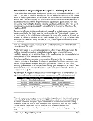 The Next Phase of Agile Program Management – Planning the Work 
One approach is to broaden the set of project management methods in some higher– level 
context. One place to start is to acknowledge that the normative knowledge in the various 
bodies of knowledge has value, but by itself is not sufficient in the software development 
domain. This kind of knowledge can be classified as transformational. It describes how to 
transform inputs into outputs. Requirements into requirements specifications, test plans 
into testing, progress to plan data into planning adjustments, and so on. This view has its 
origins in economics as popularized by Michael Porter’s Competitive Advantage, The 
Free Press, 1985. 
There are problems with this transformational approach to project management, not the 
least of which is the fact that it is not the transformation itself that makes it valuable, but 
its conformance to the stakeholder’s requirements. Defining value-creating activities is 
not provided by normative methods. The normative approach provides very little 
direction in defining what NOT to do during the work process, preventing the 
minimization of time and resources. 
Plans are nothing, planning is everything – D. W. Eisenhower, quoting 19th century Prussian 
General Helmuth von Moltke 
Another approach is to see project management as a flow process. In this paradigm the 
goal is to eliminate waste, lead time reduction, make versus buy, simplification, 
variability reduction are all activities found in this paradigm. Just–in–time manufacturing 
is one example of flow based project management. 
A third approach is the value generation paradigm. Here delivering the best value to the 
customer is the focus. In software development, value is defined by the customers rather 
than the designers of the software. Full participation of the customer in this “value 
defining” processes is critical to the success of many agile development processes. 10 This 
Transformation, Flow, Value model is based on the work of Koskela in the domain of 
lean construction. [19] 
Agile Program Management integrates four concurrent processes to deliver address the 
gaps in the traditional approach to program management and IT project deployment. 
Principle Outcome of the Principle Practice to Implement the Principle 
Strategies define the desired outcome Balanced Scorecard 
Portfolios manage the delivery of capabilities Project Portfolio Management 
Capabilities enable the strategy Capabilities Based Planning 
Plans manage the delivery effort Event Based Scheduling 
10 One side bar discussion among the normative body of knowledge adherents is that software development 
methods like RUP, DSDM, SCRUM, and XP are not PM methods, but software development methods. To 
the software development manager this appears to be an artificial and unnecessary distinction. Getting 
software out the door that meets the needs of customers is the “management” goal. The “purity” of what is 
a method and what is a practice is irrelevant at the level of the software development team. 
Where it is important is the next level up in the organization – at the project portfolio, program and product 
level. 
Cutter – Agile Program Management 20/30 
 