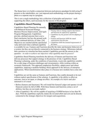 The theme here is to build a connection between each process paradigm for delivering IT 
projects to the stakeholders, not just imposed each methodology on the project during a 
phase or a separate step in a program. 
This is not a single methodology but a collection of principles and practices – each 
supporting the others, each necessary for the success of the program. 
Capabilities Based Planning 
Capabilities Based Planning fits naturally 
with Balanced Scorecard Strategy, 
The capabilities needed to deliver value in 
support of a strategy replaces the simple delivery 
Business Process Improvement, and Agile 
of features and functions 
Program Management. Capabilities 
provide a defined outcome that is not a 
! Tracing value to strategy requires that features 
and functions be replaced by capabilities. 
final conclusion; but lays the ground work 
! Capabilities lay the ground work for adapting to 
for the continued delivery of value. [26] 
change. 
Objectives are reached and the operational 
! Features and functions fulfill the stated 
value delivered when a defined capability 
requirements from the past. 
is available for use. Features and 
! Capabilities fulfill the unstated requirements of 
Functions describe the static and dynamic 
the future. 
behaviors of a system, but they are not directly connected to the business strategy. 
Milestones indicate that a position in a timeline has been reached. Capabilities provide 
the answer to the question – in order to achieve our objectives what capability must be 
possess? 
Capabilities Based Planning transforms the delivery of features and functions into 
delivery processes that support strategy in the presence of risk. Capabilities Based 
Planning is planning, under the conditions of uncertainty, to provide capabilities suitable 
for a wide range of business challenges and circumstances, while working within an 
economic framework. This approach emphasizes flexibility, adaptiveness and robust 
capabilities, implying a modular building–block approach to the delivery of enterprise 
applications. When transformation takes place it is because new modules have come into 
use. 
Capabilities are not the same as Features and Functions, they enable demands to be met 
without explicit specification of the solution. A capability is the ability to affect an 
outcome, react to an input, or change an effect. An example of a before and after 
statement is of a need: 
! Before (features and functions): We will install the General Ledger and operate it in all 
financial centers by fall of 2006. With these features and functions comes a set of 
abilities, but they are not made explicit. 
! After (Capability): We will be capable of acquiring a $100M business in less than 90 
days. With the capabilities explicitly stated, the invested effort and cost can be directly 
connected to the strategic objectives for mergers and acquisitions. 
Cutter – Agile Program Management 21/30 
 