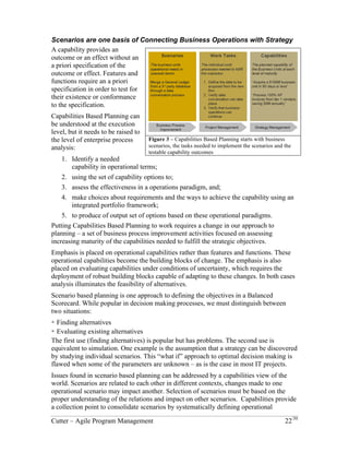 Scenarios are one basis of Connecting Business Operations with Strategy 
A capability provides an 
outcome or an effect without an 
a priori specification of the 
outcome or effect. Features and 
functions require an a priori 
specification in order to test for 
their existence or conformance 
to the specification. 
Capabilities Based Planning can 
be understood at the execution 
level, but it needs to be raised to 
the level of enterprise process 
analysis: 
1. Identify a needed 
Figure 3 – Capabilities Based Planning starts with business 
scenarios, the tasks needed to implement the scenarios and the 
testable capability outcomes 
capability in operational terms; 
2. Using the set of capability options to; 
3. Assess the effectiveness in a operations paradigm, and; 
4. Make choices about requirements and the ways to achieve the capability using an 
integrated portfolio framework; 
5. To produce of output set of options based on these operational paradigms. 
Putting Capabilities Based Planning to work requires a change in our approach to 
planning – a set of business process improvement activities focused on assessing 
increasing maturity of the capabilities needed to fulfill the strategic objectives. 
Emphasis is placed on operational capabilities rather than features and functions. These 
operational capabilities become the building blocks of change. The emphasis is also 
placed on evaluating capabilities under conditions of uncertainty, which requires the 
deployment of robust building blocks capable of adapting to these changes. In both cases 
analysis illuminates the feasibility of alternatives. 
Scenario based planning is one approach to defining the objectives in a Balanced 
Scorecard. While popular in decision making processes, we must distinguish between 
two situations: 
! Finding alternatives 
! Evaluating existing alternatives 
The first use (finding alternatives) is popular but has problems. The second use is 
equivalent to simulation. One example is the assumption that a strategy can be discovered 
by studying individual scenarios. This “what if” approach to optimal decision making is 
flawed when some of the parameters are unknown – as is the case in most IT projects. 
Issues found in scenario based planning can be addressed by a capabilities view of the 
world. Scenarios are related to each other in different contexts, changes made to one 
operational scenario may impact another. Selection of scenarios must be based on the 
proper understanding of the relations and impact on other scenarios. Capabilities provide 
a collection point to consolidate scenarios by systematically defining operational 
Cutter – Agile Program Management 22/30 
 