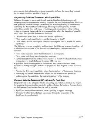 concepts and their relationships, with each capability defining the compelling rationale 
for decisions found in a portfolio of projects. 
Augmenting Balanced Scorecard with Capabilities 
Balanced Scorecard is augmented through a capabilities based planning process by 
mapping strategies to assessment maturity events for the emerging capabilities. The focus 
of Capabilities Based Planning is on assessing the increasing maturity of functionality 
defined by the Balanced Scorecard strategy. Planning under uncertainty, provides 
capabilities suitable for a wide range of challenges and circumstances while working 
within an economic framework that necessitates choice where the focus is on “possible 
uses” rather than specified features and functions: 
! “What features do we need to achieve the desired capabilities?” 
! “How much of each capability to we need at this point in time?” 
! “How robust, flexible, and capable should we be at a point time to provide the needed 
capability?” 
The difference between a capability and function is the difference between the delivery of 
a solution and the creation of the foundation responding to a variety of uncertain 
demands. 
! Focus on the outcomes rather than the features of an IT system. 
! Focus on the underlying tasks that produce outcomes. 
! Define the needed maturity and assess its presence to provide feedback to the business 
strategy in ways simple Balanced Scorecard KPI’s can not. 
Capabilities Based Planning replaces features and functions with business value, 
traceable to strategy through a portfolio of projects and their Program Events. It does so 
by: 
! Planning the delivery of capabilities rather than the delivery of features and functions. 
! Identifying the features and functions that are the raw materials of Capabilities. 
! Making visible the capabilities that enable the delivery of the strategy. 
Program Maturity Assessment Events are the Next Step 
Program Events in the Integrated Master Scheduling are evaluation points in the project 
for assessing the maturity of the capability and its effect on the business. Program Events 
are Celebratory Opportunities along the path to maturity: 
! Significant accomplishments enable a new capability to support a strategy. 
! The maturity of the derived effects are assured through the assessment of the 
Significant Accomplishment 
Cutter – Agile Program Management 23/30 
 