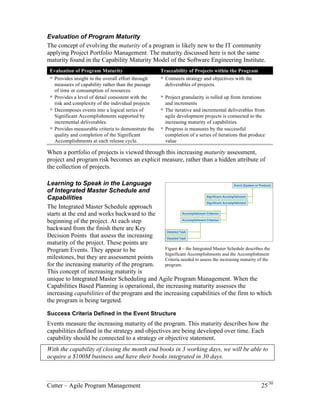 Evaluation of Program Maturity 
The concept of evolving the maturity of a program is likely new to the IT community 
applying Project Portfolio Management. The maturity discussed here is not the same 
maturity found in the Capability Maturity Model of the Software Engineering Institute. 
Evaluation of Program Maturity Traceability of Projects within the Program 
! Provides insight in the overall effort through 
measures of capability rather than the passage 
of time or consumption of resources. 
! Connects strategy and objectives with the 
deliverables of projects. 
! Provides a level of detail consistent with the 
risk and complexity of the individual projects 
! Project granularity is rolled up from iterations 
and increments 
! Decomposes events into a logical series of 
Significant Accomplishments supported by 
incremental deliverables. 
! The iterative and incremental deliverables from 
agile development projects is connected to the 
increasing maturity of capabilities. 
! Provides measurable criteria to demonstrate the 
quality and completion of the Significant 
Accomplishments at each release cycle. 
! Progress is measures by the successful 
completion of a series of iterations that produce 
value 
When a portfolio of projects is viewed through this increasing maturity assessment, 
project and program risk becomes an explicit measure, rather than a hidden attribute of 
the collection of projects. 
Learning to Speak in the Language of Integrated Master Schedule and 
Capabilities 
The Integrated Master Schedule approach 
starts at the end and works backward to the 
beginning of the project. At each step 
backward from the finish there are Key 
Decision Points that assess the increasing 
maturity of the project. These points are 
Program Events. They appear to be 
milestones, but they are assessment points 
for the increasing maturity of the program. 
This concept of increasing maturity is 
unique to Integrated Master Scheduling and 
Agile Program Management. When the 
Capabilities Based Planning is operational, 
the increasing maturity assesses the increasing capabilities of the program and the 
increasing capabilities of the firm to which the program is being targeted. 
Success Criteria Defined in the Event Structure 
Events measure the increasing maturity of the program. This maturity describes how the 
capabilities defined in the strategy and objectives are being developed over time. Each 
capability should be connected to a strategy or objective statement. 
With the capability of closing the month end books in 3 working days, we will be able to 
acquire a $100M business and have their books integrated in 30 days. 
Event (System or Product) 
Significant Accomplishment 
Significant Accomplishment 
Accomplishment Criterion 
Accomplishment Criterion 
Detailed Task 
Detailed Task 
Figure 4 – the Integrated Master Schedule describes the 
Significant Accomplishments and the Accomplishment 
Criteria needed to assess the increasing maturity of the 
program. 
Cutter – Agile Program Management 25/30 
 