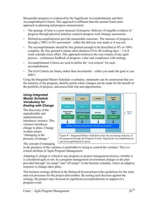 Measurable progress is evidenced by the Significant Accomplishments and their 
Accomplishment Criteria. This approach is different than the normal Gantt chart 
approach to planning and progress measurement: 
! The passage of time is a poor measure of progress. Delivery of tangible evidence of 
progress through physical maturity connects progress with strategy assessment. 
! Defined accomplishments provide measurable outcomes. The measure of progress is 
through a 100% or 0% assessment – either the delivery was made or it was not. 
! The accomplishments should be fine grained enough to be described as 0% or 100% 
complete. By fine grained it means short duration (10 to 40 working days – 2 to 8 
week calendar time) effort. This approach reinforces the core tenants of any agile 
process – continuous feedback of progress, value and compliance with strategy. 
! Accomplishment Criteria are used to define the “exit criteria” for each 
accomplishment. 
! The Exit Criteria are binary rather than incremental – either you made the goal or you 
didn’t. 
Using the Integrated Master Schedule vocabulary, statements can be constructed that test 
the maturity of the program, identify points where changes can be made for the benefit of 
the portfolio of projects, and assess both risk and opportunities. 
Using Integrated Master Schedule Vocabulary for Dealing with Change 
The discovery of the 
unpredictable and 
Product 
Maturity 
Action 
Product 
State 
undeterministic 
introduces variance. This 
variance introduces 
Adjective 
Verb 
Noun 
Verb 
change in plans. Change 
Demonstrates 
Closure 
Maturity Step in the Process 
End Item 
Perform 
State 
Work 
in plans means 
Preliminary Design 
Bus Structure 
Completed 
“managing in the 
presence of change.” 
““A01B02a: Preliminary Design Review of Bus Structure Completed”” 
The concept of managing 
in the presence of this 
variance is preferable to 
Figure 5 – Integrated Master Schedule states the increasing maturity of 
trying to control the 
the program through the Program Events, Significant Accomplishments, 
variance. This is a critical 
and Accomplishment Criteria. 
attribute of Agile Program Management. 
Adapting to change is critical to any program or project management process, whether it 
is considered agile or not. In a program management environment changes to the plan 
provided through “on ramps” and “off ramps” in the baseline schedule, where an adaptive 
response to change takes place. 
The business strategy defined in the Balanced Scorecard provides guidelines for the entry 
and exit processes for the project deliverables. By testing each decision against the 
strategy, the project stays focused on significant accomplishments in support of a 
program event. 
Cutter – Agile Program Management 26/30 
 