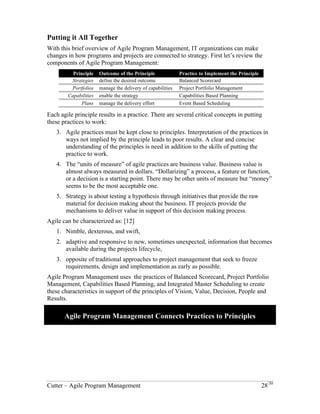 The Contingent Approach to Program Management 
There is more value to categorizing uncertainty than would appear at first. Each 
uncertainty type needs a different management approach, to deal with not only the 
uncertainty, but the risks that emerge when the uncertainty becomes operational. [11] 
Putting it All Together 
With this brief overview of Agile Program Management, IT organizations can make 
changes in how programs and projects are connected to strategy. First let’s review the 
components of Agile Program Management: 
Principle Outcome of the Principle Practice to Implement the Principle 
Strategies define the desired outcome Balanced Scorecard 
Portfolios manage the delivery of capabilities Project Portfolio Management 
Capabilities enable the strategy Capabilities Based Planning 
Plans manage the delivery effort Event Based Scheduling 
Each agile principle results in a practice. There are several critical concepts in putting 
these practices to work: 
1. Agile practices must be kept close to principles. Interpretation of the practices in 
ways not implied by the principle leads to poor results. A clear and concise 
understanding of the principles is need in addition to the skills of putting the 
practice to work. 
2. The “units of measure” of agile practices are business value. Business value is 
almost always measured in dollars. “Dollarizing” a process, a feature or function, 
or a decision is a starting point. There may be other units of measure but “money” 
seems to be the most acceptable one. 
3. Strategy is about testing a hypothesis through initiatives that provide the raw 
material for decision making about the business. IT projects provide the 
mechanisms to deliver value in support of this decision making process. 
Agile can be characterized as: [12] 
4. Nimble, dexterous, and swift, 
5. adaptive and responsive to new, sometimes unexpected, information that becomes 
available during the projects lifecycle, 
6. opposite of traditional approaches to project management that seek to freeze 
requirements, design and implementation as early as possible. 
Agile Program Management uses the practices of Balanced Scorecard, Project Portfolio 
Management, Capabilities Based Planning, and Integrated Master Scheduling to create 
these characteristics in support of the principles of Vision, Value, Decision, People and 
Results. 
Agile Program Management Connects Practices to Principles 
Cutter – Agile Program Management 28/30 
 