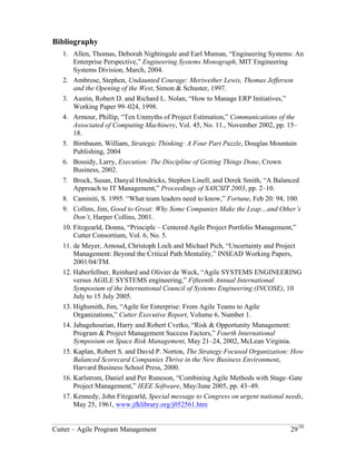 Bibliography 
1. Allen, Thomas, Deborah Nightingale and Earl Muman, “Engineering Systems: An 
Enterprise Perspective,” Engineering Systems Monograph, MIT Engineering 
Systems Division, March, 2004. 
2. Ambrose, Stephen, Undaunted Courage: Meriwether Lewis, Thomas Jefferson 
and the Opening of the West, Simon & Schuster, 1997. 
3. Austin, Robert D. and Richard L. Nolan, “How to Manage ERP Initiatives,” 
Working Paper 99–024, 1998. 
4. Armour, Phillip, “Ten Unmyths of Project Estimation,” Communications of the 
Associated of Computing Machinery, Vol. 45, No. 11., November 2002, pp. 15– 
18. 
5. Birnbaum, William, Strategic Thinking: A Four Part Puzzle, Douglas Mountain 
Publishing, 2004 
6. Bossidy, Larry, Execution: The Discipline of Getting Things Done, Crown 
Business, 2002. 
7. Brock, Susan, Danyal Hendricks, Stephen Linell, and Derek Smith, “A Balanced 
Approach to IT Management,” Proceedings of SAICSIT 2003, pp. 2–10. 
8. Caminiti, S. 1995. “What team leaders need to know,” Fortune, Feb 20: 94, 100. 
9. Collins, Jim, Good to Great: Why Some Companies Make the Leap…and Other’s 
Don’t, Harper Collins, 2001. 
10. Fitzgearld, Donna, “Principle – Centered Agile Project Portfolio Management,” 
Cutter Consortium, Vol. 6, No. 5. 
11. de Meyer, Arnoud, Christoph Loch and Michael Pich, “Uncertainty and Project 
Management: Beyond the Critical Path Mentality,” INSEAD Working Papers, 
2001/04/TM. 
12. Haberfellner, Reinhard and Olivier de Weck, “Agile SYSTEMS ENGINEERING 
versus AGILE SYSTEMS engineering,” Fifteenth Annual International 
Symposium of the International Council of Systems Engineering (INCOSE), 10 
July to 15 July 2005. 
13. Highsmith, Jim, “Agile for Enterprise: From Agile Teams to Agile 
Organizations,” Cutter Executive Report, Volume 6, Number 1. 
14. Jabagehourian, Harry and Robert Cvetko, “Risk & Opportunity Management: 
Program & Project Management Success Factors,” Fourth International 
Symposium on Space Risk Management, May 21–24, 2002, McLean Virginia. 
15. Kaplan, Robert S. and David P. Norton, The Strategy Focused Organization: How 
Balanced Scorecard Companies Thrive in the New Business Environment, 
Harvard Business School Press, 2000. 
16. Karlstrom, Daniel and Per Runeson, “Combining Agile Methods with Stage–Gate 
Project Management,” IEEE Software, May/June 2005, pp. 43–49. 
17. Kennedy, John Fitzgearld, Special message to Congress on urgent national needs, 
May 25, 1961, www.jfklibrary.org/j052561.htm 
Cutter – Agile Program Management 29/30 
 