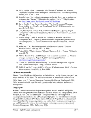 18. Koffi, Atiogbe Dider, “A Model for the Evolution of Software and Systems 
Engineering Project Cultures Throughout Their Lifecycles,” Systems Engineering 
Journal, Vol. 8, No. 2, 2005. 
19. Koskela, Lauri, “An exploration towards a production theory and its application 
to construction,” Espoo, VTT Building Technology. 296 p. VTT Publications; 
408. http://www.inf.vtt.fi/pdf/publications/2000/P408.pdf. 
20. Kurtz, Cynthia F. and David J. Snowden, “The New Dynamics of Strategy: 
Sense–Making in a Complex and Complicated World,” IBM Systems Journal, 
Vol. 42, No. 3, 2003. 
21. Loch, Christopher, Michael Pich, and Arnoud de Meyer, “Adjusting Project 
Management Techniques to Uncertainty,” European Business Forum 3, Autumn 
2000, pp. 47–51. 
22. Martin, Nancy L., John M. Person and Kimberly A. Furomo, “IS Project 
Management: Size, Complexity, Practices and the Project Management Office,” 
Proceedings of the 38th Hawaii International Conference on System Sciences, 
2005. 
23. McFarlan, F. W., “Portfolio Approach to Information Systems,” Harvard 
Business Review, 59(5), pp. 142–150, 1981 
24. Porter, M. E., “What is Strategy,” Harvard Business Review, Volume 74, Number 
6, pp. 61–78. 
25. “Three Reasons Why Good Strategies Fail: Execution, Execution, …, Wharton 
Strategic Management, August 10, 2005, Knowledge @ Warton, 
http://knowledge.wharton.upenn.edu/ 
26. “Guide to Capabilities Based Planning, The Technical Cooperation Program,” 
Joint Systems and Analysis Group, Technical Panel 3. 
27. Welch, J. and J. C. Lowe, Jack Welch Speaks: Wisdom from the World’s Greatest 
Business Leader, John Wiley & Sons, 1998. 
Acknowledgements 
Donna Fitzgerald of Knowth Consulting worked diligently on the themes, framework and 
major structure of this paper. The success of this material is due in part to her efforts. 
Mike Dwyer is an IT Program Manager at American Healthways, Westborough, MA. 
Mike provided valuable input for small typos to major concepts about performance 
management. 
Biography 
Glen B. Alleman consults as a Program Management process Architect (Integrated 
Master Plan / Integrated Master Schedule) in a Denver defense and aerospace firm. Over 
the past 25 years Glen has led Program Management Offices, software product 
development organizations, and ERP deployment projects. His current interests include 
Integrated Product Team (IPT) deployments of Microsoft Project Server, integration of 
schedule and cost for enterprise programs and probabilistic risk assessment integration. 
As well Glen consults in the system architecture, business process improvement, and 
Program Management Office deployment fields. 
Cutter – Agile Program Management 30/30 
