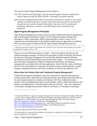 The case for Agile Program Management can be stated as … 
For CIO’s and internal IT managers who develop and deploy enterprise applications 
using Commercial Off The Shelf (COTS) or internally developed solutions; 
agile program management provides the principles and practices needed to 
successfully manage a portfolio of projects, measure their financial and technical 
performance through iterative and incremental deliverables; buy down risk by 
continuously managing performance variation, and addressing foreseen and 
unforeseen unknowns; 
Agile Program Management Principles 
Agile Program Management contains practices found in traditional program management, 
delivered through the principles of agile. For the traditional program manager this 
description is likely meaningless. Before these principles can have value to an IT 
organization some background on the problem and the previous approaches is needed to 
show how these gaps are addressed by the Agile Program Management practices. 
“Only those general principles and attitudes that result from clear and deep understanding can provide a 
comprehensive guide to action.” [9] 
There are several official descriptions of agile. 1 These descriptions fall short for the 
traditional program manager, not because the principles of agile are lacking, but because 
the practices of program management are not directly addressed using the software 
development focused methodologies presented by these authors. 2 As well the distinction 
between project management, program management and software development 
management is not clearly drawn in these approaches. Add to this the variety of different 
drivers for the development or acquisition of software systems and the practices of agile 
program management become lost in the vocabulary of software development. [18] 
Where Does the Problem Start with Traditional Program Management? 
Traditional management disciplines start with a retrospective approach that measures 
variance against plan, rather than providing performance forecasting information that can 
be used to guide projects in a chaotic environment. [25] These traditional systems 
measure work accomplished through cost and schedule variance rather than technical and 
business accomplishments. These principles make use of linear, 3 step–wise refinement, 
of the project management processes based on a planning–as–management paradigm. 
1 The current definitions of agile are strongly influenced by the software development paradigm. While this 
is useful to those writing software, for the Program Manager of development projects or the procurement 
and integration of COTS products, the software centric paradigm has limits. The Agile Alliance, 
http://www.agilealliance.org/home; Declaration of Interdependence, 
http://www.pmdeclarationofinterdependence.org/; Agile Project Managers Leadership Network, 
http://www.agileprojectmgt.org/ and David Anderson’s Agile Management site, 
http://www.agilemanagement.net/index.html 
2 Extreme Programming, SCRUM, Crystal, DSDM 
3 In these models it is assumed that each phase of the project is completed in a fixed sequence, followed by 
the next logical step in the sequence. 
Cutter – Agile Program Management 4/30 
 