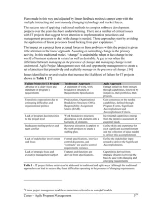 Plans made in this way and adjusted by linear feedback methods cannot cope with the 
multiple interacting and continuously changing technology and market forces. 
The success rate of applying traditional methods to complex software development 
projects over the years has been underwhelming. There are a number of critical issues 
with IT projects that suggest better attention to implementation procedures and 
management processes to deal with change is needed. These approaches start by avoiding 
the application of linear processes found lacking from past experience. 4 
The impact on a project from external forces or from problems within the project is given 
little attention in the linear approach. Avoiding or controlling change is the primary 
activity. In this traditional model, “change” is undesirable; when in fact change in the 
world of business systems is natural as well as desirable. A gap arises when the 
difference between managing in the presence of change and managing change is not 
understood. Agile Project Management uses risk and opportunity management to create a 
set of practices that proactively and explicitly manage in the presence of change. [14] 
Issues identified in several studies that increase the likelihood of failure for IT projects 
shown in Table 1: [7] 
Failure Modes for IT Projects Traditional Approach Agile Approach 
Absence of a clear vision and 
A statement of work, work 
statement of program’s 
breakdown structure or 
requirements 
Requirements Specification 
Extract initiatives from strategy 
through capabilities, followed by 
initiatives, then portfolios, then 
projects. 
Unrealistic expectations due to 
estimating difficulties and 
organizational politics 
Project plans, Organizational 
Breakdown Structure (OBS), 
Responsibility Assignment 
Matrix (RAM). 
Gain consensus on the needed 
capabilities, defined through 
Program Events, Significant 
Accomplishment and 
Accomplishment Criteria. 
Lack of program decomposition 
to the project level 
Work breakdown structures 
decompose work elements into a 
hierarchy of elements. 
Incremental capabilities emerge 
from the iterative assessment of 
customer needs 
Inadequate staffing policies and 
team conflict 
Resource allocation is applied to 
the work products to create a 
staffing plan. 
Define skills and experience for 
each significant accomplishment 
and the collection of tasks needed 
to deliver this accomplishment. 
Lack of stakeholder involvement 
and focus 
Formal specifications, interface 
control documents, and 
“contracts” are used to control 
requirements variance. 
Define the stakeholder input 
needed to deliver the Significant 
Accomplishments. 
Lack of strategic focus and 
executive management support 
Features and functions are 
derived from specifications. 
Capabilities derived from 
strategic objectives provide the 
basis to deal with changing and 
emerging requirements 
Table 1 – IT project failure modes can be addressed in traditional and agile ways. Although the traditional 
approaches can lead to success they have difficulties operating in the presence of changing requirements. 
4 Linear project management models are sometimes referred to as waterfall models. 
Cutter – Agile Program Management 5/30 
 