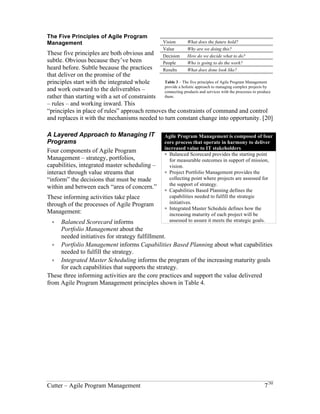 The Five Principles of Agile Program 
Management 
These five principles are both obvious and 
subtle. Obvious because they’ve been 
heard before. Subtle because the practices 
that deliver on the promise of the 
principles start with the integrated whole 
and work outward to the deliverables – 
rather than starting with a set of constraints 
– rules – and working inward. This 
“principles in place of rules” approach removes the constraints of command and control 
and replaces it with the mechanisms needed to turn constant change into opportunity. [20] 
A Layered Approach to Managing IT Programs 
Four components of Agile Program 
Management – strategy, portfolios, 
capabilities, integrated master scheduling – 
interact through value streams that “inform” 
the decisions that must be made within and 
between each “area of concern.” 
These informing activities take place 
through of the processes of Agile Program 
Management: 
! Balanced Scorecard informs Portfolio 
Management about the needed 
initiatives for strategy fulfillment. 
! Portfolio Management informs 
Vision What does the future hold? 
Value Why are we doing this? 
Decision How do we decide what to do? 
People Who is going to do the work? 
Results What does done look like? 
Table 3 – The five principles of Agile Program Management 
provide a holistic approach to managing complex projects by 
connecting products and services with the processes to produce 
them. 
Agile Program Management is composed of four 
core process that operate in harmony to deliver 
increased value to IT stakeholders 
! Balanced Scorecard provides the starting point 
for measurable outcomes in support of mission, 
vision. 
! Project Portfolio Management provides the 
collecting point where projects are assessed for 
the support of strategy. 
! Capabilities Based Planning defines the 
capabilities needed to fulfill the strategic 
initiatives. 
! Integrated Master Schedule defines how the 
increasing maturity of each project will be 
assessed to assure it meets the strategic goals. 
Capabilities Based Planning about what capabilities needed to fulfill the strategy. 
! Integrated Master Scheduling informs the program of the increasing maturity goals 
for each capabilities that supports the strategy. 
These three informing activities are the core practices and support the value delivered 
from Agile Program Management principles shown in Table 4. 
Cutter – Agile Program Management 7/30 
 