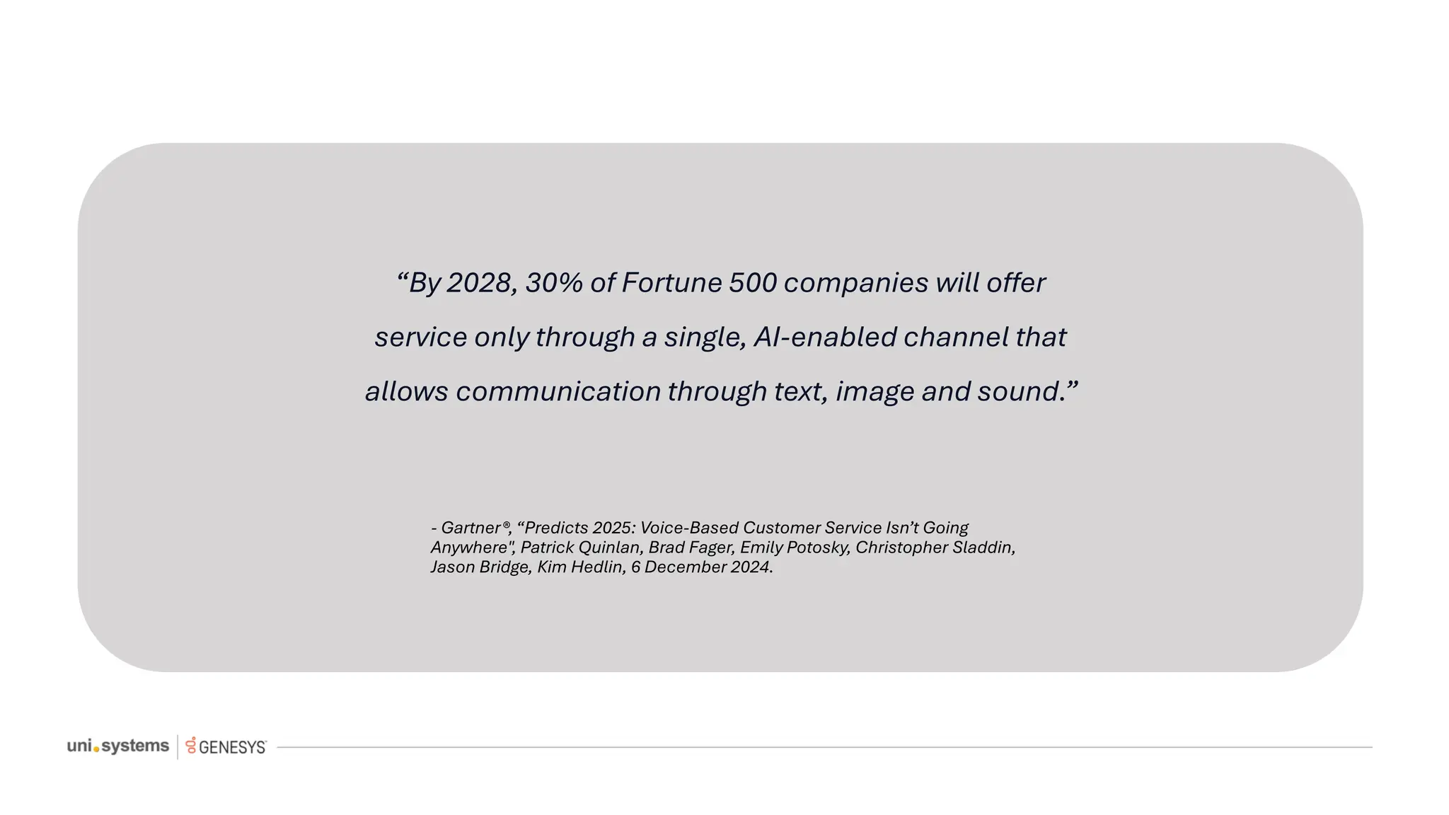 “By 2028, 30% of Fortune 500 companies will offer
service only through a single, AI-enabled channel that
allows communication through text, image and sound.”
- Gartner®, “Predicts 2025: Voice-Based Customer Service Isn’t Going
Anywhere", Patrick Quinlan, Brad Fager, Emily Potosky, Christopher Sladdin,
Jason Bridge, Kim Hedlin, 6 December 2024.
 