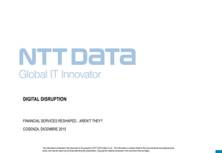 The information contained in this document is the property of NTT DATA Italia S.p.A.. The information is closely linked to the oral comments accompanying the
same, and may be used only by those attending the presentation. Copying the material contained in this document may be illegal.
DIGITAL DISRUPTION
FINANCIAL SERVICES RESHAPED…AREN’T THEY?
COSENZA, DICEMBRE 2015
 