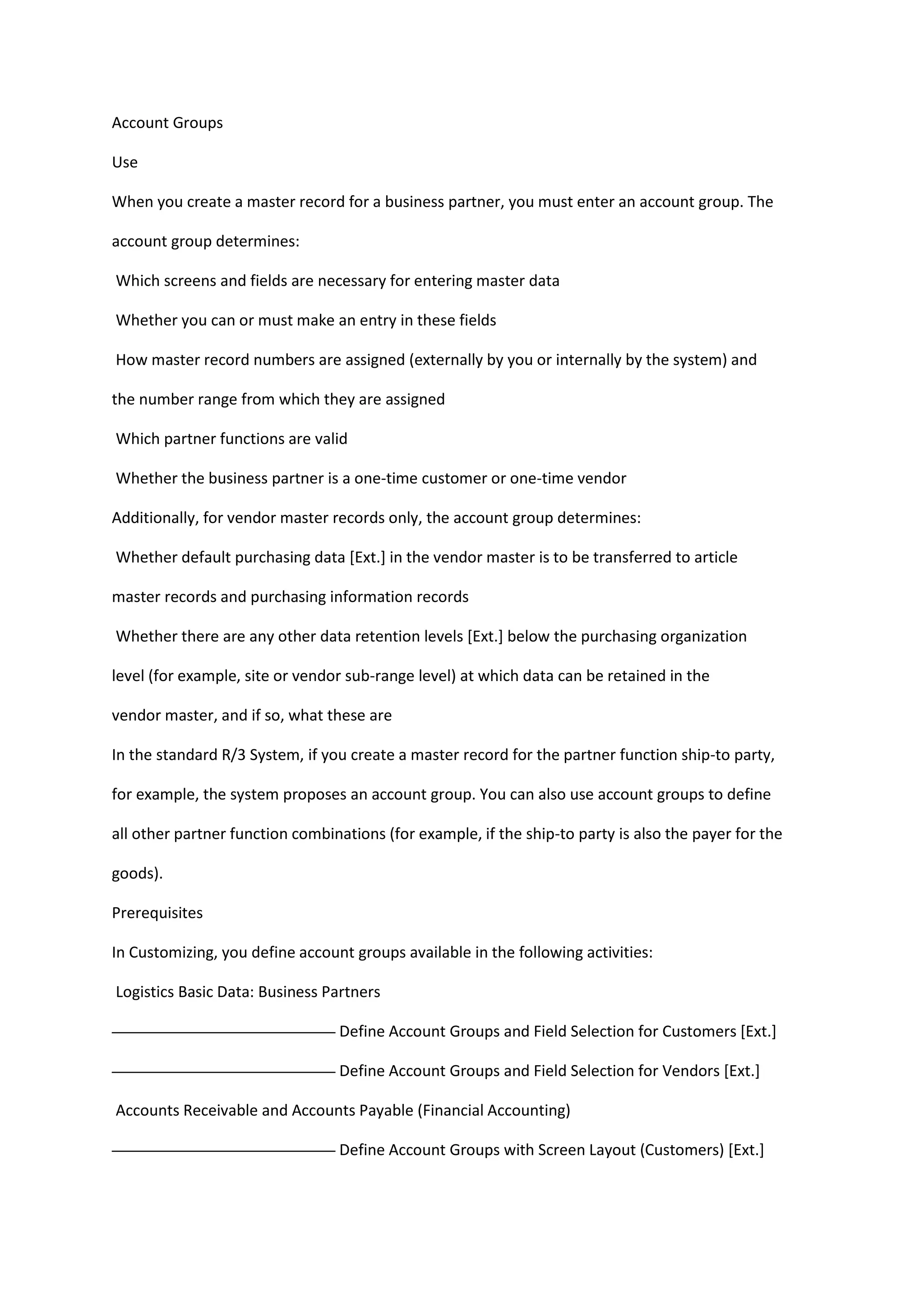 Account Groups<br />Use<br />When you create a master record for a business partner, you must enter an account group. The<br />account group determines:<br /> Which screens and fields are necessary for entering master data<br /> Whether you can or must make an entry in these fields<br /> How master record numbers are assigned (externally by you or internally by the system) and<br />the number range from which they are assigned<br /> Which partner functions are valid<br /> Whether the business partner is a one-time customer or one-time vendor<br />Additionally, for vendor master records only, the account group determines:<br /> Whether default purchasing data [Ext.] in the vendor master is to be transferred to article<br />master records and purchasing information records<br /> Whether there are any other data retention levels [Ext.] below the purchasing organization<br />level (for example, site or vendor sub-range level) at which data can be retained in the<br />vendor master, and if so, what these are<br />In the standard R/3 System, if you create a master record for the partner function ship-to party,<br />for example, the system proposes an account group. You can also use account groups to define<br />all other partner function combinations (for example, if the ship-to party is also the payer for the<br />goods).<br />Prerequisites<br />In Customizing, you define account groups available in the following activities:<br /> Logistics Basic Data: Business Partners<br /> Define Account Groups and Field Selection for Customers [Ext.]<br /> Define Account Groups and Field Selection for Vendors [Ext.]<br /> Accounts Receivable and Accounts Payable (Financial Accounting)<br /> Define Account Groups with Screen Layout (Customers) [Ext.]<br /> Define Account Groups with Screen Layout (Vendors) [Ext.]<br />Additional Information<br />Changing an Account Group [Page 45]<br />Number Assignment<br />Use<br />A unique number is assigned to each business partner master record. You can use this number<br />to access the master record, or to refer to the business partner when processing business<br />transactions.<br />Features<br />The number for a business partner master record can be assigned in one of the following ways:<br /> Externally<br />You assign the number. In this case, you define a number range that allows for<br />alphanumerical number assignment. The system checks whether the number you enter<br />is unique and within the number range defined by the account group.<br /> Internally<br />The system assigns a consecutive number automatically from a number range defined<br />by the account group.<br />The account group determines whether external or internal number assignment is allowed for a<br />business partner master record. For account groups 0001 to 0005, for example, only internal<br />number assignment is allowed in the standard R/3 System.<br />Number Range<br />A number range can be valid for more than one account group.<br />You can use the number range to assign different numbers to a head office and<br />subsidiaries.<br />In the standard R/3 System, the account groups for the following customer partner<br />functions are in the same number range so the numbers for these customer master<br />records are assigned consecutively:<br /> Sold-to party<br /> Ship-to party<br /> Bill-to party<br /> Payer<br />Partner Functions<br />Use<br />Use partner functions to define the rights and responsibilities of each business partner in a<br />business transaction. You assign partner functions when you create a master record for a<br />business partner.<br />Features<br />The following are examples of partner functions that are defined in the standard R/3 System:<br /> Partner functions for partner type customer<br /> Sold-to Party [Ext.]<br />Contains data on sales, such as the assignment to a sales office or a valid price list<br /> Ship-to Party [Ext.]<br />Contains data for shipping, such as unloading point and goods receiving hours<br /> Bill-to Party [Ext.]<br />Contains the address and data on document printing and electronic communication<br /> Payer [Ext.]<br />Contains data on billing schedules and bank details<br /> Partner functions for partner type vendor<br /> Ordering address<br /> Invoice presented by<br /> Goods supplier<br /> Alternative payee<br /> Partner functions for other partner types, for example, personnel (HR master records)<br />Employee responsible<br />You can use this partner function, for example, to assign a buyer within your company to<br />a vendor.<br />Activities<br />Customer partner functions<br />The company or person who places an order can be the same company or person who receives<br />the goods and the invoice and pays. Because this customer assumes all partner functions, you<br />create one master record for the customer. You create a customer master record for the sold-to<br />party in which you enter data required for the other partner functions.<br />A subsidiary office can place an order and its head office can pay the invoice. In this case, you<br />divide partner functions among the different offices. You need a corresponding number of<br />customer master records. In one master record you enter, for example, the address of the sold-to<br />party for correspondence, in the other, the address of the ship-to party for delivery. You establish<br />a link between the partner functions in the customer master record of the sold-to party by<br />entering the customer number of the respective partner functions.<br />Prerequisites<br />When creating master records, you define the partner functions for business partners by<br />assigning an account group. For partner types customer and vendor, you define which account<br />group can be used for which partner function. You do this in Customizing in the following<br />activities:<br />_ Customer<br />In Customizing for Basic Functions (SD) in the activity Assign partner functions on the<br />debit side to account groups [Ext.].<br />_ Vendor<br />In Customizing for Purchasing (MM) in the activity Define permissible partner roles per<br />account group [Ext.].<br />The partner determination procedure specifies the partner functions that are allowed or<br />mandatory for processing a particular business transaction, such as a sales or purchase order.<br />Create with reference<br />If a customer master record already exists with similar data, you can use this one<br />and cut down on the time taken to enter data.<br />Enter the number of the customer whose master record you wish to use as a<br />reference in the Customer field in the Reference screen area of the entry screen.<br />If you only enter the customer number in the reference section, the system will only<br />copy the general data into the new customer master record. If you also enter data on<br />the sales area, the sales and distribution data will also be copied. Only data, which<br />can be identical for both master records, is copied. For example, address and<br />unloading points are not copied, while country, language and account group are. You<br />can change all copied data.<br />Create an already available customer master record for a new sales area<br />If you create a customer master record for a customer, for which a customer master<br />record already exists in another sales area, then use the customer that has already<br />been created as a reference. In this case you do not need to enter the general data<br />for the second master record again.<br />Changing an Account Group<br />If, for example, a customer who has always fulfilled the function of a payer then takes on the role<br />of a sold-to party, you have to assign the new function to the customer. However, since screen<br />and field selection in the customer master record are controlled by the account group, you can<br />only assign the other function by changing the account group.<br />Changes to the account group and the accompanying partner functions can only<br />be made from a lower level to a higher level. For example, this means that a soldto<br />party cannot be assigned the function of a payer as fields which have already<br />been maintained for this sold-to party would have to be masked. However, you<br />can assign the sold-to party function to a payer.<br />Account Groups Which can be Changed<br />You can change the account group for the following partner functions:<br />_ Ship-to party<br />_ Bill-to party<br />_ Payer<br />The following topic explains how you change the account group for a payer.<br />Steps<br />To change the account group of a payer, proceed as follows:<br />1. In the SD Master Data Screen [Ext.], select Business partners __Payer _Change<br />account group.<br />You reach the Change Account Group screen.<br />2. Enter the number of the payer whose account group you wish to change and press<br />ENTER.<br />You reach the dialog box Company Codes/Sales Areas by Customer. It shows you which<br />company codes and sales areas for this payer you must maintain after you have<br />changed the account group.<br />3. Press ENTER.<br />You reach the Change Account Group Customer: Initial Screen dialog box which informs<br />you of the account group of the previous partner function. Here, you enter the account<br />group of the new partner function you wish to assign to the payer.<br />4. Enter the required account group in the field New account group and press ENTER.<br />If fields need to be maintained as a result of the new account group, you reach the dialog<br />box Change Account Group: Critical Field Groups, in which the field groups and fields to<br />be maintained are listed.<br />If the window is not displayed, no fields need to be maintained and you can proceed to<br />Step 7.<br />5. Press ENTER.<br />Changing an Account Group<br />46 April 2001<br />You reach the Change Account Group dialog box where you can change the account<br />group if you made an error previously.<br />6. Check your entry and press ENTER.<br />You branch to the customer master record where you can maintain the new fields for the<br />new account group.<br />If the customer has been created for several company codes/sales areas, master record<br />maintenance is carried out here for the company code/sales area which was displayed<br />first in the dialog box Company Code/Sales Areas by Customer.<br />You only branch directly to customer master record maintenance if you have the<br />authorization to change master records. Otherwise, these fields must be maintained<br />at a later point in time by someone who has the authorization to do so.<br />7. Maintain all the screens in the customer master record which you feel are important.<br />Maintain all the mandatory fields at least.<br />8. If you press ENTER after having reached the last screen, a dialog box is displayed in<br />which you can save your data.<br />9. Select yes and press ENTER to save your data.<br />You receive a message informing you that the account group of the customer master<br />being processed has been changed.<br />10. Press ENTER.<br />You return to the Change Customer Account Group : Initial Screen and you receive a<br />message informing you that the changes have been saved.<br />You have now completed the maintenance of the new fields in the customer master for the first<br />company code/sales area. If the customer has been created for several company codes/sales<br />areas, maintain the fields for the remaining company codes/sales areas as well. The company<br />codes/sales areas for the customer are displayed in the dialog box Company Codes/Sales Areas<br />by Customer (see Step 3).<br />It may make sense to block the customer until all the necessary data has been maintained.<br />Comparing Customer Master Records<br />Steps<br />Customer master records are created and maintained in Financial Accounting and in Sales and<br />Distribution. In some cases, a customer master record may have been created for a customer in<br />SD but not in FI and vice versa. There is a program which determines which customer records<br />have been maintained in one of these applications but not in the other.<br />To perform this function for the sold-to party, for example, proceed as follows:<br />1. In the SD Master Data Screen [Ext.] select, Business partners Sold-to party Master<br />data comp.<br />You reach the selection screen.<br />2. Enter the range of names or numbers of the customers for whom you want to check the<br />master records.<br />3. If you want to create a list of customers for whom master records have been created in<br />SD but not in FI, specify a sales area in the Details specific to Sales and Distribution<br />section of the screen and activate the Not in FI button in the Selection parameters<br />section of the screen.<br />If you want to create a list of customers for whom master records have been created in<br />FI but not in SD, specify a company code in the Details specific to Financial Accounting<br />section of the screen and activate the Not in SD button in the Selection parameters<br />section of the screen.<br />4. Enter further selection criteria if you want to limit the scope of the search.<br />5. You can enter a freely definable text in the Additional heading field. This text is displayed<br />in the page header of the compiled list.<br />6. Select Program  Execute.<br />Depending on your selection criteria, you obtain a list of customers for which customer<br />master records exist in SD but not in FI or vice versa.<br />You can search within the list for, for example, records created on a particular date or for<br />a particular customer by selecting Edit  Find. A dialog box appears in which you can<br />enter a search term which suits your purposes (the creation date or customer name, for<br />example).<br />7. Select Back until you return to the initial screen.<br />Customer Hierarchies<br />Use<br />With customer hierarchies you can now create flexible hierarchies to reflect the structure of<br />customer organizations. For example, if your customer base includes multi-level buying groups,<br />cooperatives, or chains of retail outlets, you can create hierarchies to reflect the structure of<br />these groups. You use customer hierarchies in order and billing document processing for partner<br />and pricing determination (including rebate determination) and for creating statistics.<br />You can use customer hierarchies to assign price conditions and rebate agreements to one of<br />the customer’s subordinate levels, to ensure that all subordinate levels are valid for the customer.<br />For each node that you indicate as relevant for pricing, you can create condition records for<br />pricing. If one or more nodes in a hierarchy path for a sales order contain pricing data, this is<br />automatically taken into account in pricing.<br />Integration<br />You can also use customer hierarchies for evaluations in profitability analysis (CO-PA) and in the<br />Sales Information System (SIS):<br />To evaluate customer hierarchies with the sales information system and in the profitability<br />analysis, you can maintain the field Hierarchy assignment on the Marketing tab page in the<br />customer master record for a hierarchy customer. Here you can maintain 10 features for<br />hierarchy customers (HIEZU01 to HIEZU10). You can use these to evaluate hierarchies<br />statistically with up to 10 levels. (Field catalogue VHIE)<br />Note that the hierarchy assignment is statistical. If you change the customer<br />hierarchy, you may need to change the hierarchy level manually in the customer<br />master record in the Hierarchy assignment field.<br />Features<br />A customer hierarchy is a flexible structure consisting of customers. Each customer - with the<br />exception of the uppermost customer - refers to another customer at a higher level in the<br />hierarchy (known as a higher-level customer). Customers that are assigned to higher-level<br />customers are known as dependent customers.<br />To be able to display organizational elements, that are not independent partners, you can assign<br />pure hierarchy nodes (account group 0012) in the hierarchy. Specific data can be assigned to a<br />hierarchy node (for example, address, price conditions, rebate agreements) and this then applies<br />to all subordinate customers.<br />As all nodes in a hierarchy are time-dependent, you can adapt the customer hierarchy to<br />changes in the structure of a customer at any time.<br />_ Customers can be reassigned in a hierarchy When reassigning a customer, all subordinate<br />customers are moved with it<br />_ You can add new customers to a hierarchy When you assign a new customer to an existing<br />hierarchy, all pricing data, that applies to the higher-level hierarchy node, is automatically<br />copied from the customer<br />SAP AG Basic Functions and Master Data in SD Processing (SD-BF)<br />Customer Hierarchies<br />April 2001 49<br />_ You can also remove customers from the hierarchy<br />Customer Hierarchy Type<br />Definition<br />You can use the customer hierarchy type to determine the following:<br />_ the purpose of a specific hierarchy (for example, pricing, statistics)<br />_ which account groups are permitted in the hierarchy<br />_ which organizational data is permitted in the hierarchy<br />Use<br />When you maintain a hierarchy, enter the corresponding hierarchy type.<br />Customer hierarchy type A is provided in the standard system (standard hierarchy). You can<br />define your own hierarchy types in Customizing for sales and distribution under Master data _<br />Business partner _ Customer _ Customer hierarchy _ Define hierarchy types.<br />Organizational Data in a Customer Hierarchy<br />Use<br />When you create or maintain a hierarchy node, you must enter organizational data. Just as with<br />customer master records, you specify the sales area: sales organization, distribution channel and<br />division.<br />The sales area data can differ.<br />Customers maintained for different divisions may be assigned to the same higherlevel<br />node.<br />Activities<br />In Customizing for Sales and Distribution under Master data _ Business partners _ Customer<br />Customer hierarchy _ Assign sales and distribution areas, you can determine which<br />combinations of sales and distribution areas are permitted for each customer hierarchy type.<br />When you assign a customer to a node, the system checks to make sure the combination of<br />sales area data is valid.<br />Account Groups in Customer Hierarchies<br />Use<br />The master records in the customer hierarchy are controlled by their account groups. You can<br />use the same account groups for customer hierarchies as those used for partner determination in<br />sales and distribution.<br />In Customizing for sales and distribution you specify,<br />_ which account groups are valid for a particular hierarchy type<br />_ which of these account groups are valid for higher-level customers in the hierarchy<br />For example, you can exclude the possibility of defining ship-to parties as higherlevel<br />nodes, since ship-to parties play no role in pricing.<br />For customer hierarchies there is also an individual account group available: the account group<br />Customer hierarchy nodes (0012). In a master record for this account group you can specify<br />specific data that is only required for one node in a customer hierarchy, that does not take on any<br />active role in order processing such as sold-to party, goods recipient etc.<br />Activities<br />The account group settings for the customer hierarchy can be made in Customizing for Sales and<br />Distribution under Master data _ Business partner _ Customer _ Customer hierarchy _<br />Assign account groups.<br />If required, you can change the account group for a customer in the customer hierarchy, for<br />example, you can assign the account group Sold-to party to a customer with account group<br />Customer hierarchy nodes, that cannot issue orders, so that he can issue orders. For further<br />information<br />Creating Customer Hierarchy Nodes<br />Use<br />You use customer hierarchy nodes as customers in a customer hierarchy, if you require an<br />element to which data can be defined specifically for the customer hierarchy (for example, pricing<br />or rebate relevance) but which does not take on an active role in order processing such as for<br />example, a goods recipient.<br />You can define restricted, customer hierarchy specific data in the master record of a customer<br />hierarchy node, but no data that is necessary for overall sales and distribution processing or for<br />accounting.<br />In terms of creating and maintaining master data for nodes in a hierarchy, you proceed just as<br />you would with customer master data. For further information, see Creating a Customer Master<br />Record. [Page 38]<br />Procedure<br />To create a master record for a customer hierarchy node, proceed as follows:<br />1. In the SD Master data screen, select, Business partners _ Hierarchy nodes _ Create.<br />You reach the entry screen for creating a customer master record. The account group<br />Hierarchy nodes (0012) is automatically proposed.<br />Alternatively you can choose Business partner _ Customer _ Create from the Sales<br />Master Data screen and then select the Hierarchy nodes (0012) account group.<br />2. Enter the sales area, but leave the Customer field blank (in the standard version, the<br />customer number is assigned automatically by the system). Press ENTER.<br />You reach the General Data view for customer master maintenance. Enter the following<br />data on the tab pages:<br />_ Address<br />Name and address data<br />_ Marketing<br />Assignment to the sales information system (SIS) and profitability analysis (CO-PA)<br />_ Contact person<br />If required, name and other data to contact persons<br />In the sales and distribution view, enter on the<br />_ Billing document tab page<br />Whether the node is relevant for pricing and rebate processing<br />3. Save your work.<br />Validity Data for Assignments in Customer Hierarchies<br />Use<br />When creating or changing a hierarchy node, enter a valid-from date. For example, a customer<br />advises you that the buying structure of his organization will change, effective the beginning of<br />next year. You want to restructure the customer hierarchy in advance.<br />You maintain the hierarchy, changing the assignment of nodes as necessary and entering the<br />valid-from date that corresponds to the change at the customer. Until that time the existing node<br />assignments continue to function as before. In addition, you can also specify a valid-to date for a<br />node. If you leave the valid-to date blank, the system automatically proposes 12/31/9999.<br />You may want to define a temporary reassignment for a node for which you have<br />already defined a future change. The following example shows how the system reestablishes<br />the validity period in this case. There are two assignments for node<br />4712: a current assignment and a future assignment that becomes valid on the<br />01.01. 1995. The validity periods before the temporary reassignment look like this:<br />4712 _____4711 (01.01.1993 - 31.12.1994)<br />4712 _5000 (01.01.1995 - 31.12.9999)<br />You create a third, limited change to the assignment: 4712 __4000. The system<br />automatically redetermines all three validity periods. The resulting validity data looks<br />like this:<br />4712 _____4711 (01.01.1993 - 30.06.1994)<br />4712 _4000 (01.07.1994 - 31.12.1994)<br />4712 _5000 (01.01.1995 - 31.12.9999)<br />Maintaining Customer Hierarchies<br />Prerequisites<br />To be able to use customers for customer hierarchies, you must have defined the following in<br />Customizing for Sales and Distribution,<br />_ which account groups are permitted for hierarchies<br />_ which account groups are assigned at a higher-level in the hierarchy<br />_ which sales and distribution areas are permitted for hierarchies<br />Process Flow<br />1. You create master records for each customer, that you want to use in the hierarchy.<br />Depending on the function the customers have in the hierarchy and in order processing,<br />create master records for Customer hierarchy nodes or for the sold-to party, payer and<br />so on. You can find further information in Creating Customer Master Records.<br />In the customer master record you can indicate whether the customer is relevant for<br />pricing, rebate processing, profitability analysis (CO-PA) or evaluations in the sales<br />information system (SIS).<br />2. You create a hierarchy, in which you assign the hierarchy customers for the higher-level<br />customer.<br />Normally the sold-to party or goods recipient are assigned to the lowest hierarchy level.<br />You can, however, also assign a sold-to party to a node, that is at a higher level. For<br />example, you could assign a particularly large branch of a chain of retail outlets to the<br />regional office instead of to the local office.<br />3. You can maintain the hierarchy at a later date, by<br />_ assigning new customers (these customers are automatically assigned a current<br />validity date)<br />_ reassigning available customers<br />_ changing the validity period of a customer for the hierarchy<br />_ removing customers, if required, from the hierarchy<br />Result<br />If you assign a customer in the hierarchy, the system creates a time-dependent<br />assignment for this customer to the higher-level customer. When processing the<br />customer hierarchy, you can change these assignments. You cannot change the<br />customer master data. Changes in the customer master record are made in<br />customer master record maintenance.<br />You can create special conditions or agreements for higher-level customers in the hierarchy.<br />During order processing, the system takes into account automatically during pricing the current<br />customer hierarchy and chooses the valid conditions.<br />Example<br />In the following example, the customer hierarchy represents the Smith nation-wide buying group.<br />The central office - Smith Central - is defined as the top node in the hierarchy. The regional<br />offices for the buying group, Smith south, central and north east, are defined as nodes, whereby<br />Smith north is a higher-level node to Smith central and Smith north east.<br />Some nodes, for example, Smith north, are indicated as relevant for pricing, ie. conditions that<br />are valid for them, are also valid for the customers assigned to them.<br />Creating Customer Hierarchies<br />Prerequisites<br />You must have created master records for the customers that you want to use in the hierarchy.<br />For further information, see Creating Customer Master Records [Page 38] or Account groups in<br />Customer Hierarchies [Page 52].<br />You reach Customer Hierarchy Maintenance [Page 57].<br />Creating Entry Nodes<br />If you want to create a new customer hierarchy, the area of the screen in which the overview tree<br />is normally shown, is empty. Proceed as follows:<br />1. In the customer area in the right-hand side of the Assignment screen, enter the number and<br />the sales area of the customer, that should display the uppermost nodes for the customer<br />hierarchy.<br />If you create the node at the highest level of the customer hierarchy, you do not need to<br />enter data in the Higher-level customer area.<br />2. Enter a validity period for the uppermost hierarchy node.<br />3. Choose Copy.<br />The system shows the customer at the highest point in the hierarchy.<br />Assigning Further Hierarchy Customers<br />1. To extend the hierarchy, mark the customer that you want to assign to the customer and<br />choose Customer __Assign.<br />To mark a customer, click on the symbol at the beginning of the line, so that the<br />whole line is highlighted.<br />The customer data appears in the right-hand side of the Assignments screen area in the<br />higher-level customer area.<br />2. Enter in the area below the number and the sales area of the customer, that you want to<br />assign. A validity period is proposed that you can overwrite.<br />Choose Copy.<br />The system shows the customer at the corresponding point in the hierarchy.<br />3. Repeat these steps for each customer that you would like to assign in the hierarchy.<br />Basic Functions and Master Data in SD Processing (SD-BF) SAP AG<br />Changing Customer Hierarchies<br />60 April 2001<br />Changing Customer Hierarchies<br />Use<br />Customer hierarchies are flexible and time-dependent, as organizations are constantly<br />undergoing changes.<br />A customer may reorganize its structure and assign some retail stores from one<br />region to another.<br />Or a customer may merge several of its area divisions into one new unit.<br />If the structure of your customer organization changes, you can show these changes in the<br />customer hierarchy by<br />_ assigning new customers<br />For further information, see Creating a Customer Hierarchy. [Page 59]<br />_ reassigning available customers<br />_ changing the validity period of a customer for the hierarchy<br />You can use this function to display future changes to the customer hierarchy.<br />_ removing customers from the hierarchy<br />For further information, see Removing Customers from the Hierarchy.<br />Prerequisites<br />You reach Customer Hierarchy Maintenance [Page 57].<br />Reassigning Customers<br />1. Select the customer that you want to reassign and choose Customer _ Ressign.<br />2. In the right-hand side of the screen enter the number and the sales area of the target<br />customer and choose Copy.<br />You can reassign a customer using drag & drop.<br />Result<br />The customer appears in the new place in the hierarchy from today’s date onwards.<br />The indicators you enter to show whether the customer is relevant for pricing, rebates or<br />statistics, only apply automatically for newly assigned customers.<br />If other customers are assigned to the reassigned customer, these are automatically reassigned<br />as well.<br />Changing Validity Periods<br />1. Select a customer and choose Customer _ Assignment _ Change Validity.<br />SAP AG Basic Functions and Master Data in SD Processing (SD-BF)<br />Changing Customer Hierarchies<br />April 2001 61<br />2. Enter a new validity period in the right-hand side of the screen and choose Copy.<br />Result<br />The customer is assigned to the higher-level customer from the new valid-to date to the new<br />valid-from date.<br />Previous assignments retain their validity until the new valid-from date or from the new valid-to<br />date.<br />For further information, see Changing Validity data in a Customer Hierarchy.<br />Removing Customers From the Hierarchy<br />Use<br />If a customer leaves your customer organization, remove this customer from the hierarchy.<br />Prerequisites<br />You reach Customer Hierarchy Maintenance [Page 57].<br />Procedure<br />1. Select the customer that you wish to remove from the hierarchy.<br />2. Choose Customer __Remove.<br />The customer no longer appears in the hierarchy.<br />If other customers are assigned to the customer, these customers are also removed<br />from the hierarchy.<br />Result<br />As from today’s date, the customer is no longer part of the hierarchy.<br />Assignment of the customer is deleted from today’s date, the customer master record, however,<br />still exists. If you want to delete a customer master record, you must do this in maintenance of<br />the sales master data.<br />