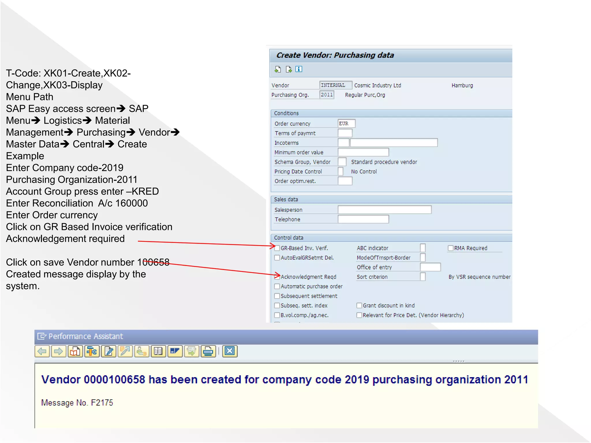 T-Code: XK01-Create,XK02-
Change,XK03-Display
Menu Path
SAP Easy access screen SAP
Menu Logistics Material
Management Purchasing Vendor
Master Data Central Create
Example
Enter Company code-2019
Purchasing Organization-2011
Account Group press enter –KRED
Enter Reconciliation A/c 160000
Enter Order currency
Click on GR Based Invoice verification
Acknowledgement required
Click on save Vendor number 100658
Created message display by the
system.
 